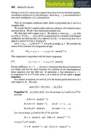 492 ABSOLUTE VALUES XII, §7
belong to roots off, and we may suppose that these roots are bunched together,
according to which root of f they belong to. Since lim gv = f, we conclude that a
must have multiplicity s in f, contradiction.
Next we investigate conditions under which a polynomial has a root in a
complete field.
We assume that K is complete undera discrete valuation,with valuation ring0 ,
maximal ideal p, We let 1t be a fixed prime element of p,
We shall deal with n-space over o. We denote a vector (al> . .. , an) with
ajE 0 by A. If f(X 1, . . . , X n) E o[X] is a polynomial in n variables, with integral
coefficients, we shall say that A is a zero of f if f(A) = 0, and we say that A is a
zero of f mod pm if f(A) == 0 (mod pm).
Let C = (co, ... , cn) be in o(n +1) . Let m be an integer ~ 1. We consider the
nature of the solutions of a congruence of type
(*)
This congruence is equivalent with the linear congruence
(**)
Ifsome coefficient c, (i = 1, .. . , n) is not == 0 (mod p), then the set of solutions is
not empty, and has the usual structure of a solution of one inhomogeneous
linear equation over the field ojp. In particular, it has dimension n - I.
A congruence (*) or (**) with some c, ¢ 0 (mod p) will be called a proper
congruence.
As a matter of notation, we write D,f for the formal partial derivative of f
with respect to X j. We write
grad f(X) = (Dtf(X), ... , Dnf(X)).
Proposition 7.2. Let f(X) E o[X]. Let r be an integer ~ 1 and let A E o(n)be
such that
f(A) == 0 (mod p2r- 1),
o, f(A) == 0 (mod pr- 1),
DJ(A) ¢ 0 (mod p"),
for all i = 1,.. . , n,
for some i = 1, .. . , n.
Let v be an integer ~ 0 and let B E o(n)be such that
B == A (mod p") and feB) == 0 (mod p2r- 1+V
).
A vector Y E o(n)satisfies
Y == B (mod pr+,') and fey) == 0 (mod p2r+»
 