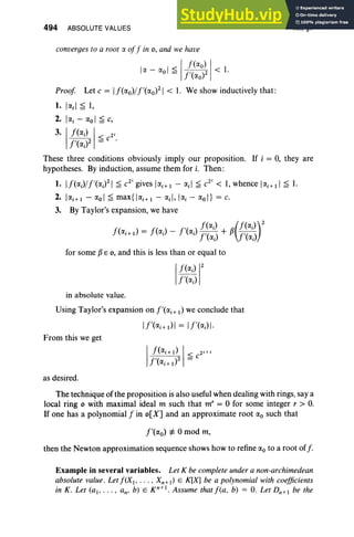 494 ABSOLUTE VALUES XII, §7
converges to a root a off in 0 , and we have
la - aol ~ I~~aoo;21 < 1.
Proof. Let c = If(ao)/f'(ao)21 < 1. We show inductively that:
1. lad s 1,
2. lai - aoI ~ c,
3.' f(aJ I< 2'
f'(aJ2 = c .
These three conditions obviously imply our proposition. If i = 0, they are
hypotheses. By induction, assume them for i. Then :
1. If(ai)/f'(aifl ~ C
2i
gives lai+1 - ad ~ C
2i
< 1, whence lai+ll ~ 1.
2. lai+1- aoI ~ max{lai+1 - ad, lai - aoI} = c.
3. By Taylor's expansion, we have
f( ) f() f '( ) f(aJ R(f(aJ)2
ai+ 1 = ai - a, f'(ai) + p f'(aJ
for some pE 0, and this is less than or equal to
in absolute value.
Using Taylor's expansion on f'(ai+ I) we conclude that
From this we get
I
f(ai+l) 1< 2i+ 1
f '( )2 = C
ai+ 1
as desired.
The technique of the proposition is also useful when dealing with rings, say a
local ring 0 with maximal ideal m such that m" = 0 for some integer r > O
.
If one has a polynomial f in o[X] and an approximate root ao such that
f'(ao) :f= 0 mod rn,
then the Newton approximation sequence shows how to refine ao to a root off.
Example in several variables. Let K be complete under a non-archimedean
absolute value. Letf(XJ•• • • • Xn+ J) E K[X] be a polynomial with coefficients
in K. Let (al" '" an' b) E xr:' . Assume that fta , b) = O. Let Dn+! be the
 