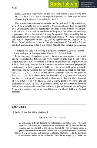 XII, Ex EXERCISES 495
partial derivative with respect to the (n + I)-th variable, and assume that
Dn+I!(a, b) *- O. Let (a) E K" be sufficientlyclose to (a). Then there exists an
element b of K close to b such that f(a, b) = O.
This statement is an immediate corollary of Proposition 7.6. By multiplying
all a., b by a suitable non-zero element of K one can change them to elements
of o. Changing the variables accordingly, one may assume without loss of gen-
erality that a., b EO, and the condition on the partial derivative not vanishing
is preserved. Hence Proposition 7.6 may be applied . After perturbing (a) to
(a), the element b becomes an approximate solution off(a, X) . As (a) approaches
(a), f(a, b) approaches 0 and Dn+I!(a , b) approaches Dn+I!(a, b) *- O.
Hence for (a) sufficiently close to (a), the conditions of Proposition 7.6 are
satisfied, and one may refine b to a root of f(a , X), thus proving the assertion.
The result was used in a key way in my paper "On Quasi Algebraic Closure".
It is the analogue of Theorem 3.6 of Chapter XI, for real fields.
In the language of algebraic geometry (which we now assume), the result
can be reformulated as follows . Let V be a variety defined over K. Let P be a
simple point of V in K . Then there is a whole neighborhood of simple points of
V in K . Especially, suppose that V is defined by a finite number of polynomial
equations over a finitely generated field k over the prime field . After a suitable
projection, one may assume that the variety is affine, and defined by one equa-
tion f(X> , Xn+,) = 0 as in the above statement, and that the point is
P = (aI' , an' b) as above. One can then select d, = Xi clo se to a, but such
that (XI' , xn ) are algebraically independent over k. Let y be the refinement
of b such thatf(x, y) = O. Then (x, y) is a generic point of V over k, and the
coordinates of (x , y) lie in K. In geometric term s, this means that the function
field of the variety can be embedded in Kover k, just as Theorem 3.6 of Chapter
Xl gave the similar result for an embedding in a real closed field, e.g. the real
numbers .
EXERCISES
1. (a) Let K be a field with a valuation. If
is a polynomial in K[X], defineIf Ito be the max on the valuesIai I(i = 0, . . . , n).
Show that this defines an extension of the valuation to K[X], and also that the
valuation can be extended to the rational field K(X). How is Gauss' lemma a
specialcaseofthe abovestatement? Generalizeto polynomialsin severalvariables.
(b) Let f be a polynomial with complex coefficients. Define If Ito be the maximum
of the absolute values of the coefficients. Let d be an integer G 1. Show that
 