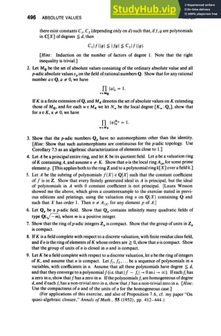 496 ABSOLUTE VALUES XII, Ex
there exist constants Cl' C2 (depending only on d) such that, iff: g are polynomials
in C[X] of degrees ~ d, then
[Hint: Induction on the number of factors of degree 1. Note that the right
inequality is trivial.]
2. Let MQ be the set of absolute values consisting of the ordinary absolute value and all
p-adic absolute values vp on the fieldof rational numbers Q. Show that for any rational
number aE Q, a f:. 0, we have
n[a], = 1.
HMQ
If K is a finite extension of Q, and MK denotes the set of absolute values on K extending
those of MQ , and for each WE MK we let N w be the local degree [Kw : Q v]' show that
for a. E K, a. f:. 0, we have
Il 1a.I~w = 1.
weMx
3. Show that the p-adic numbers Qp have no automorphisms other than the identity.
[Hint: Show that such automorphisms are continuous for the p-adic topology. Use
Corollary 7.5 as an algebraic characterization of elements close to 1.]
4. Let A be a principal entire ring, and let K be its quotient field. Let 0 be a valuation ring
of K containing A, and assume 0 f:. K. Show that 0 is the local ring A(p) for some prime
element p. [This applies both to the ring Z and to a polynomial ring k[ X] over a fieldk.]
5. Let A be the subring of polynomials f (X) E Q[X] such that the constant coefficient
of f is in Z. Show that every finitely generated ideal in A is principal, but the ideal
of polynomials in A with 0 constant coefficient is not principal. [Laura Wesson
showed me the above, which gives a counterexample to the exercise stated in previ-
ous editions and printings, using the valuation ring 0 on Q(X) containing Q and
such that X has order 1. Then 0 f:. A(p) for any element p of A.]
6. Let Qp be a p-adic field. Show that Qp contains infinitely many quadratic fields of
type Q(~), where m is a positive integer.
7. Show that the ring of p-adic integers Zp is compact. Show that the group of units in Zp
is compact.
8. If K is a fieldcomplete with respect to a discrete valuation, with finite residue class field,
and if 0 is the ring of elements of K whose orders are ~ 0, show that 0 iscompact. Show
that the group of units of 0 is closed in 0 and is compact.
9. Let K be a fieldcomplete with respect to a discrete valuation, let 0 be the ring of integers
of K , and assume that 0 is compact. Let fl' f2 ' . . . be a sequence of polynomials in n
variables, with coefficients in o. Assume that all these polynomials have degree ~ d,
and that they converge to a polynomialf(i.e. that If - };I--+°as i --+ (0). Ifeach}; has
a zero in 0, show that f has a zero in o. Ifthe polynomials}; are homogeneous ofdegree
d,and ifeachj, has a non-trivial zero in 0, show thatfhas a non-trivial zero in o. [Hint:
Use the compactness of 0 and of the units of 0 for the homogeneous case.]
(For applications of this exercise , and also of Proposition 7.6 , cf. my paper "On
quasi-algebraic closure," Annals of Math ., 55 (1952) , pp. 412-444.)
 
