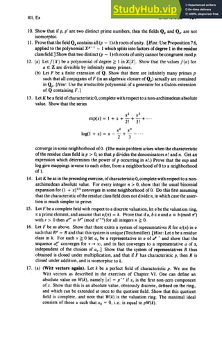 XII, Ex EXERCISES 497
10. Show that if p, p' are two distinct prime numbers, then the fields Qp and Qp. are not
isomorphic.
II. Prove thatthe field Qpcontains all (p - lj-th roots of unity. [Hint: Use Proposition 7.6,
applied to the polynomial XP-I - I which splits into factors of degree I in the residue
class field.] Show that two distinct (p - lj-th roots of unity cannot becongruent mod p.
12. (a) Let / (X ) be a polynomial of degree ~ I in Z[X]. Show that the values / (a) for
a E Z are divisible by infinitely many primes.
(b) Let F be a finite extension of Q. Show that there are infinitely many primes p
such that all conjugates of F (in an algebraic closure of Qp) actually are contained
in Q p' [Hint:Use the irreducible polynomial of a generator for a Galois extension
of Q containing F.J
13. Let K be a field of characteristic 0, complete with respect to a non-archimedean absolute
value. Show that the series
x2
x3
exp(x) = I + x + - +- + ...
2! 3!
x2
x3
10g(1 + x) = x - - + - - ..,
2 3
converge in some neighborhood ofO. (The main problem arises when the characteristic
of the residue class field is p > 0, so that p divides the denominators n! and n. Get an
expression which determines the power of p occurring in n!.) Prove that the exp and
log give mappings inverse to each other, from a neighborhood of 0 to a neighborhood
of I.
14. Let K beas in the preceding exercise, of characteristic 0, complete with respect to a non-
archimedean absolute value. For every integer n > 0, show that the usual binomial
expansion for (l + X) I /. converges in some neighborhood ofO. Do this first assuming
that the characteristic of the residue class field does not divide n, in which case the asser-
tion is much simpler to prove.
15. Let F bea complete field with respect to a discrete valuation,let 0 be the valuation ring,
n a prime element, and assume that o/(n) = k. Prove that if a, be 0 and a == b(mod 7t')
with r > 0 then aP" == b'" (mod nd
" ) for all integers n ~ O
.
16. Let F be as above. Show that there exists a system of representatives R for o/(7t) in 0
such that RP = R and that this system is unique (Teichmiiller). [Hint:Let IXbe a residue
class in k. For each v ~ 0 let av be a representative in 0 of aP '. and show that the
sequence ar converges for v --+ 00, and in fact converges to a representative a of IX,
independent of the choices of av ' ] Show that the system of representatives R thus
obtained is closed under multiplication, and that if F has characteristic p, then R is
closed under addition, and is isomorphic to k.
17. (a) (Witt vectors again). Let k be a perfect field of characteristic p. We use the
Witt vectors as described in the exercises of Chapter VI. One can define an
absolute value on W(k), namely Ixl = p - r if x, is the first non-zero component
of x. Show that this is an absolute value, obviously discrete, defined on the ring,
and which can be extended at once to the quotient field. Show that this quotient
field is complete , and note that W(k) is the valuation ring. The maximal ideal
consists of those x such that Xo = 0, i.e. is equal to pW(k).
 