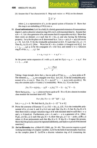498 ABSOLUTE VALUES XII, Ex
x'
(b) Assume that F has characteristic O
. Map each vector x E W(k) on the element
where ~j is a representative of Xi in the special system of Exercise 15. Show that
this map is an embedding of W(k) into o.
18. (Local uniformization). Let k be a field,K a finitely generated extension of transcendence
degree 1, and 0 a discrete valuation ring of Kover k, with maximal ideal m. Assume that
o/m = k. Let x be a generator ofm, and assume that K isseparable over k(x). Show that
there exists an element yEo such that K = k(x, y), and also having the following
property. Let q> be the place on K determined by o. Let a = q>(x), b = q>(y) (of course
a = 0). Let f(X, Y) be the irreducible polynomial in k[X, Y] such that f(x, y) = O
.
Then D2 f(a, b) of. O
. [Hint: Write first K = k(x, z) where z is integral over k[x]. Let
z = z., ... , zn(n :?; 2) be the conjugates of z over k(x), and extend 0 to a valuation
ring .0 of k(x, Zl, . . . , zn)' Let
z = ao + a.x + ...+ a,x' + ...
be the power series expansion of z with a,E k, and let P,(x) = ao + ... + a.x', For
i = 1, .. . , n let
Zj - P,(x)
Yi =
Taking r large enough, show that YI has no pole at .0 but Y2, " " Yn have poles at D.
The elements Yi,. . ., Yn are conjugate over k(x). Let f(X, Y) be the irreducible poly-
nomial of (x, y) over k. Then f(x, Y) = t/Jn(x)yn + .., + t/Jo(x) with t/Ji(x)k[x]. We
may also assume t/J;(O) of. 0 (since f is irreducible). Write f(x, Y) in the form
f(x, Y) = t/Jn(X)Y2 ... Yn(Y - YI)(Yi l
Y - 1) · ·· (y; IY - 1).
Show that t/Jn(X)Y2 . . . Yn = u does not have a pole at D. Ifw E .0, let wdenote its residue
class modulo the maximal ideal of D. Then
oof. f(x, Y) = (_l)n-Iu(Y - 5).
Let Y = YI> Y= b. We find that D2 f(a, b) = (-lr IU of. 0.]
19. Prove the converse of Exercise 17, i.e. if K = k(x, y), f(X, Y) is the irreducible poly-
nomial of (x, y) over k, and if a, bE k are such that f(a, b) = 0, but Dd(a, b) of. 0,
then there exists a unique valuation ring 0 of K with maximal ideal m such that x == a
and Y == b (mod m). Furthermore, o/m = k, and x - a is a generator of m. [Hint:
If g(x, y) E k[x, y] is such that g(a, b) = 0, show that g(x, y) = (x - a)A(x, y)/B(x, y)
where A, B are polynomials such that B(a, b) of. O
. If A(a, b) = 0 repeat the process.
Show that the process cannot be repeated indefinitely, and leads to a proofof the desired
assertion.]
20. (Iss'sa-Hironaka Ann. ofMath 83 (1966), pp. 34-46). This exercise requires a good
working knowledge of complex variables . Let K be the field of meromorphic functions
on the complex plane C. Let .0 be a discrete valuation ring of K (containing the
 