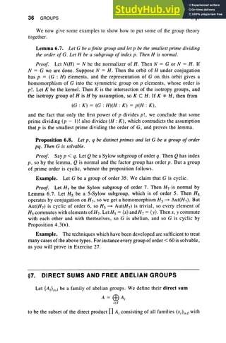 36 GROUPS I, §7
We now give some examples to show how to put some of the group theory
together.
Lemma 6.7. Let G be a finite group and let p be the smallest prime dividing
the order of G. Let H be a subgroup of index p . Then H is normal.
Proof. Let N(H) = N be the normalizer of H . Then N = G or N = H . If
N = G we are done . Suppose N = H . Then the orbit of H under conjugation
has p = (G : H) elements, and the representation of G on this orbit gives a
homomorphism of G into the symmetric group on p elements, whose order is
p!. Let K be the kernel. Then K is the intersection of the isotropy groups, and
the isotropy group of His H by assumption, so K C H. If K =1= H, then from
(G : K) = (G : H)(H : K) = p(H : K),
and the fact that only the first power of p divides p! , we conclude that some
prime dividing (p - I)! also divides (H : K), which contradicts the assumption
that p is the smallest prime dividing the order of G, and proves the lemma.
Proposition 6.8. Let p, q be distinct primes and let G be a group of order
pq. Then G is solvable.
Proof. Say p < q. Let Qbe a Sylow subgroup of order q. Then Qhas index
p, so by the lemma, Q is normal and the factor group has order p. But a group
of prime order is cyclic , whence the propo sition follows .
Example. Let G be a group of order 35. We claim that G is cyclic.
Proof. Let H7 be the Sylow subgroup of order 7. Then H7 is normal by
Lemma 6.7. Let Hs be a 5-Sylow subgroup, which is of order 5. Then Hs
operates by conjugation on H7 , so we get a homomorphism Hs ~ Aut(H7) . But
Aut(H7) is cycli c of order 6, so Hs ~ Aut(H7 ) is trivial , so every element of
Hscommutes with elements of H7 . LetHs = (x) andH7 = (y), Then x, y commute
with each other and with themselves, so G is abelian, and so G is cyclic by
Proposition 4.3(v).
Example. The techniques which have been developed are sufficient to treat
many cases of the above types . For instance every group of order < 60 is solvable,
as you will prove in Exercise 27.
§7. DIRECT SUMS AND FREE ABELIAN GROUPS
Let {AJiel be a family of abelian groups. We define their direct sum
A = EEl Ai
ie l
to be the subset of the direct product TI Ai consisting of all families (Xi)iel with
 