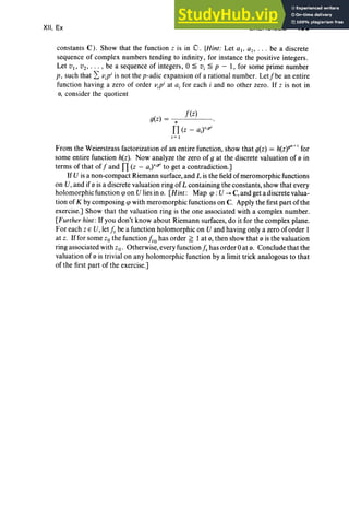 XII, Ex EXERCISES 499
constants C ). Show that the function z is in O . [Hint: Let a l' a2, . . . be a discrete
sequence of complex numbers tending to infinity , for instance the positive integers.
Let VI' V2' . . . , be a sequence of integers, 0 ~ u, ~ p - I, for some prime number
p , such that 2: Vjp i is not the p-adic expansion of a rational number. Let/be an entire
function having a zero of order Vip i at aj for each i and no other zero . If z is not in
0, consider the quotient
/(z)
g(z) = - n-- - -
n(z - ajYiP
'
i= 1
From the Weierstrass factorization of an entire function, show that g(z) = h(z)P" + I for
some entire function h(z). Now analyze the zero of 9 at the discrete valuation of 0 in
term s of that of / and n(z - aj)"P' to get a contradiction.]
If U is a non-compact Riemann surface, and L is the field of meromorphic functions
on U, and if 0 is a discrete valuation ring of L containing the constants, show that every
holomorphicfunction cp on U lies in o. [Hint : Map cp : U ---> C,and get a discrete valua-
tion of K by composing cp with meromorphic functions on C. Apply the first part of the
exercise.] Show that the valuation ring is the one associated with a complex number.
[Further hint:If you don 't know about Riemann surfaces, do it for the complex plane.
For each z E U, let j, be a function holomorphic on U and having only a zero of order 1
at z. Iffor some Zo the function fzo
has order ~ I at 0, then show that 0 is the valuation
ring associated with zo. Otherwise,every function /zhas order 0 at o. Conclude that the
valuation of 0 is trivial on any holomorphic function by a limit trick analogous to that
of the first part of the exercise.]
 
