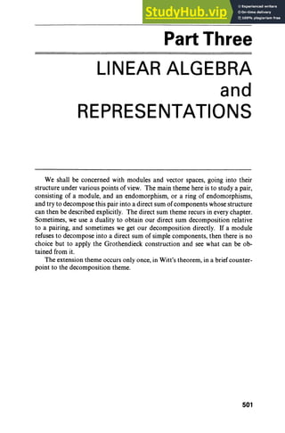Part Three
LINEAR ALGEBRA
and
REPRESENTATIONS
We shall be concerned with modules and vector spaces, going into their
structure under various points of view. The main theme here is to study a pair,
consisting of a module, and an endomorphism, or a ring of endomorphisms,
and try to decompose this pair into a direct sum of components whose structure
can then be described explicitly. The direct sum theme recurs in every chapter.
Sometimes, we use a duality to obtain our direct sum decomposition relative
to a pairing, and sometimes we get our decomposition directly. If a module
refuses to decompose into a direct sum of simple components, then there is no
choice but to apply the Grothendieck construction and see what can be ob-
tained from it.
The extension theme occurs only once, in Witt's theorem, in a brief counter-
point to the decomposition theme.
501
 