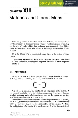 CHAPTER XIII
Matrices and Linear Maps
Presumably readers of this chapter will have had some basic acquaintance
with linear algebra in elementary courses. We go beyond such courses by pointing
out that a lot of results hold for free modules over a commutative ring. This is
useful when one wants to deal with families of linear maps, and reduction modulo
an ideal.
Note that §8 and §9 give examples of group theory in the context of linear
groups.
Throughout this chapter, we let R be a commutative ring, and we let
E, F be R-modules. We suppress the prefix R in front of linear maps and
modules.
§1. MATRICES
By an m x n matrix in R one means a doubly indexed family of elements
of R, (ai), (i = 1, . . . , m and j = 1, . . . , n), usually written in the form
We call the elements a., the coefficients or components of the matrix. A
1 x n matrix is called a row vector (of dimension, or size, n) and a m x 1 matrix
is called a column vector (of dimension, or size, m). In general, we say that
(m, n) is the size of the matrix, or also m x n.
We define addition for matrices of the same size by components. IfA = (ai)
and B = (bi) are matrices of the same size, we define A + B to be the matrix
whose (i-component is a ij + bij • Addition is obviously associative. We define
the multiplication of a matrix A by an element C E R to be the matrix (cai),
503
S. Lang, Algebra
© Springer Science+Business Media LLC 2002
 