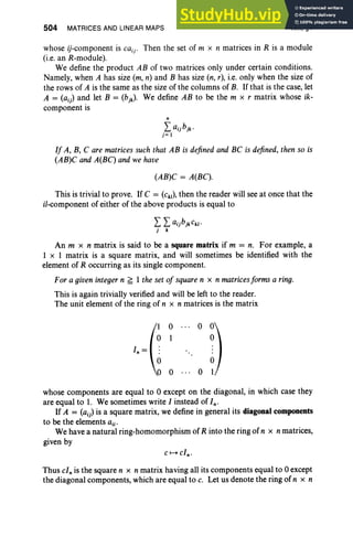 504 MATRICES AND LINEAR MAPS XIII, §1
whose ij-component is caij' Then the set of m x n matrices in R is a module
(i.e. an R-module).
We define the product AB of two matrices only under certain conditions.
Namely, when A has size (m, n) and B has size (n, r), i.e. only when the size of
the rows of A is the same as the size of the columns of B. If that is the case, let
A = (aj) and let B = (bjk). We define AB to be the m x r matrix whose ik-
component is
n
Laijbjk.
j= 1
If A, B, C are matrices such that AB is defined and BC is defined, then so is
(AB)C and A(BC) and we have
(AB)C = A(BC).
This istrivial to prove. If C = (Ck'), then the reader will see at once that the
ii-component of either of the above products is equal to
L Laijbjkck/'
j k
An m x n matrix is said to be a square matrix if m = n. For example, a
1 x 1 matrix is a square matrix, and will sometimes be identified with the
element of R occurring as its single component.
For a given integer n ~ 1 the set of square n x n matricesforms a ring.
This is again trivially verified and will be left to the reader.
The unit element of the ring of n x n matrices is the matrix
0 ... 0 0
1 0
In =
0 0
whose components are equal to 0 except on the diagonal, in which case they
are equal to 1. We sometimes write I instead of In.
If A = (aij) is a square matrix, we define in general its diagonal components
to be the elements ajj'
We have a natural ring-homomorphism of R into the ring of n x nmatrices,
given by
Thus cl; is the square n x n matrix having all its components equal to 0 except
the diagonal components, which are equal to c. Let us denote the ring of n x n
 