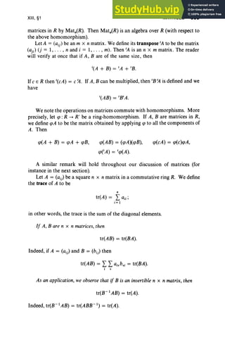 XIII, §1 MATRICES 505
matrices in R by Matn(R). Then Matn(R) is an algebra over R (with respect to
the above homomorphism).
Let A = (aij) be an m X n matrix. We define its transpose fA to be the matrix
(aji) (j = I, ... , nand i = I, . . . , m). Then fA is an n X m matrix . The reader
will verify at once that if A, B are of the same size, then
If c E R then '(cA) = c ~ . If A, B can be multiplied, then 'B ~ is defined and we
have
We note the operations on matrices commute with homomorphisms. More
precisely, let qJ: R -+ R' be a ring-homomorphism. If A, B are matrices in R,
we define qJA to be the matrix obtained by applying qJ to all the components of
A. Then
qJ(A + B) = qJA + qJB, qJ(AB) = (qJA)(qJB),
qJeA) = fqJ(A).
qJ(cA) = qJ(c)qJA,
A similar remark will hold throughout our discussion of matrices (for
instance in the next section).
Let A = (aij) be a square n x n matrix in a commutative ring R. We define
the trace of A to be
"
tr(A) = Laii ;
i = I
in other words, the trace is the sum of the diagonal elements.
If A, Bare n x n matrices, then
tr(AB) = tr(BA).
Indeed, if A = (aij) and B = (bi) then
tr(AB) = LLa i. b•i = tr(BA).
i v
As an application, we observe that if B is an invertible n x n matrix, then
tr(B- lAB) = tr(A).
Indeed, tr(B- 1
AB) = tr(ABB- 1
) = tr(A).
 