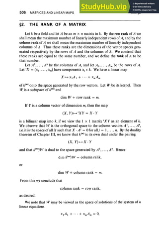 506 MATRICES AND LINEAR MAPS
§2. THE RANK OF A MATRIX
XIII, §2
Let k be a field and let A be an m x n matrix in k. By the row rank of A we
shall mean the maximum number of linearly independent rows of A, and by the
column rank of A we shall mean the maximum number of linearly independent
columns of A. Thus these ranks are the dimensions of the vector spaces gen-
erated respectively by the rows of A and the columns of A. We contend that
these ranks are equal to the same number, and we define the rank of A to be
that number.
Let AI, .. . , A" be the columns of A, and let Ai"'" Am be the rows of A.
Let IX = (Xl ' . . . , xm) have components Xi E k. We have a linear map
of k(m) onto the space generated by the row vectors. Let W be its kernel. Then
W is a subspace of k(m) and
dim W + row rank = m.
If Y is a column vector of dimension m, then the map
(X, Y)H'XY = X · Y
is a bilinear map into k, if we view the 1 x 1 matrix IXY as an element of k.
We observe that W is the orthogonal space to the column vectors AI, . .. , A",
i.e. it is the space of all X such that X . Ai = 0 for allj = 1, . . . , n. By the duality
theorem of Chapter III, we know that kIm) is its own dual under the pairing
(X, Y)HX , Y
and that k(m)/w is dual to the space generated by AI, .. ., A". Hence
dim k(m)/w = column rank,
or
dim W + column rank = m.
From this we conclude that
column rank = row rank,
as desired.
We note that W may be viewed as the space of solutions of the system of n
linear equations
 