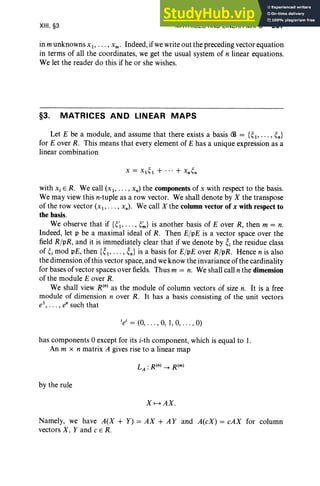 XIII, §3 MATRICES AND LINEAR MAPS 507
in m unknowns Xl> ... , Xm • Indeed, if we write out the preceding vector equation
in terms of all the coordinates, we get the usual system of n linear equations.
We let the reader do this if he or she wishes.
§3. MATRICES AND LINEAR MAPS
Let E be a module, and assume that there exists a basis <:B = {~ 1" '" ~n}
for E over R. This means that every element of E has a unique expression as a
linear combination
with Xi E R. We call (x I' ... , xn) the components of x with respect to the basis .
We may view this n-tuple as a row vector. We shall denote by X the transpose
of the row vector (XI' ... , xn) . We call X the column vector of x with respect to
the basis .
We observe that if {~'I' .. . , ~~} is another basis of E over R, then m = n.
Indeed, let p be a maximal ideal of R. Then E/pE is a vector space over the
field R/pR, and it is immediately clear that if we denote by ~i the residue class
of ~i mod pE, then {~l> .. . , ~n} is a basis for E/pE over R/pR. Hence n is also
the dimension of this vector space, and we know the invariance of the cardinality
for bases of vector spaces over fields. Thus m = n. We shall call n the dimension
of the module E over R.
We shall view R(n) as the module of column vectors of size n. It is a free
module of dimension n over R. It has a basis consisting of the unit vectors
el
, • . . , en such that
lei = (0, . . . , 0, 1,0, . . . , 0)
has components 0 except for its i-th component, which is equal to 1.
An m x n matrix A gives rise to a linear map
by the rule
X 1--+ AX.
Namely, we have A(X + Y) = AX + A Y and A(cX) = cAX for column
vectors X. Y and c E R.
 
