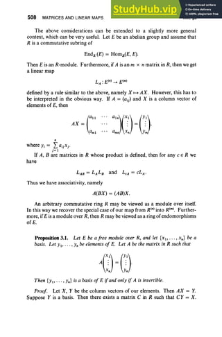 508 MATRICES AND LINEAR MAPS XIII, §3
The above considerations can be extended to a slightly more general
context, which can be very useful. Let E be an abelian group and assume that
R is a commutative subring of
Endz (E) = Homz(E, E).
Then E is an R-module. Furthermore, if A is an m x n matrix in R, then we get
a linear map
defined by a rule similar to the above, namely X H AX. However, this has to
be interpreted in the obvious way. If A = (aij) and X is a column vector of
elements of E, then
n
where Yi = L: aijxj'
j= 1
If A, B are matrices in R whose product is defined, then for any C E R we
have
Thus we have associativity, namely
A(BX) = (AB)X .
An arbitrary commutative ring R may be viewed as a module over itself.
In this way we recover the special case of our map from R(n) into R(m). Further-
more, ifE is a module over R, then R may be viewed as a ring of endomorphisms
of E.
Proposition 3.1. Let E be a free module over R, and let {x 1, .. . ,xn} be a
basis. Let Yl' . . . ,Yn be elements of E. Let A be the matrix in R suchthat
{}()
Then {Yl' ... , Yn} is a basis of E ifandonly if A is invertible.
Proof. Let X, Y be the column vectors of our elements. Then AX = Y.
Suppose Y is a basis. Then there exists a matrix C in R such that CY = X.
 