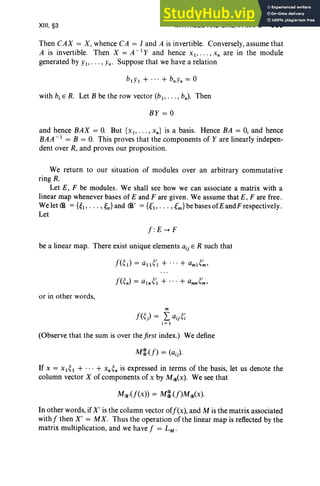 XIII, §3 MATRICES AND LINEAR MAPS 509
Then CAX = X, whence CA = I and A is invertible. Conversely, assume that
A is invertible. Then X = A -I Y and hence x l ' . .. 'Xn are in the module
generated by Yl' ... , Yn ' Suppose that we have a relation
with b, E R. Let B be the row vector (b1, • •. , bn) . Then
BY = 0
and hence BAX = O. But { X l> " " xn} is a basis. Hence BA = 0, and hence
BAA - 1 = B = O. This proves that the components of Yare linearly indepen-
dent over R, and proves our proposition.
We return to our situation of modules over an arbitrary commutative
ring R.
Let E, F be modules. We shall see how we can associate a matrix with a
linear map whenever bases of E and F are given. We assume that E, F are free.
Welet<B =UI"'" {n}and (1' ={{;, ...,{~}bebasesofEandFrespectively.
Let
J:E -+ F
be a linear map. There exist unique elements aij E R such that
or in other words,
m
J(~) = Laij~;
i=1
(Observe that the sum is over the first index.) We define
If X = X 1~ 1 + ... + x, ~n is expressed in terms of the basis, let us denote the
column vector X of components of x by M(jl(x). We see that
M(jl.(J(x)) = M~.(J)M(jl(x).
In other words, if X ' is the column vector ofJ(x), and M is the matrix associated
withJ then X' = MX . Thus the operation of the linear map is reflected by the
matrix multiplication, and we have J = LM .
 