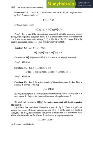 510 MATRICES AND LINEAR MAPS XIII, §3
Proposition 3.2. Let E, F, D be modules, and let CB, CB', CB" be finite bases
of E, F, D, respectively. Let
be linear maps. Then
Proof. Let A and B be the matrices associated with the maps f , g respec-
tively, with respect to our given bases. If X is the column vector associated with
x E E, the vector associated with g(f(x)) is B(AX) = (BA)X. Hence BA is the
matrix associated with g 0 f. This pro ves what we wanted.
Corollary 3.3. Let E = F. Then
M~.(id)M~·(id) = M~:(id) = I.
Each matrix M~,(id) is invertible (i.e. is a unit in the ring of matrices).
Proof. Obvious.
Corollary 3.4. Let N = M~.(id). Then
(8' (8 "d) (8(f) (8' "d) (8(f) - 1
M(8,(f) = M(8.(1 M(8 M(8 (I = NM(8 N .
Proof. Obvious
Corollary 3.5. Let E be a free module of dimension n over R. Let CB be a
basis of E over R. The map
f l-+ M~(f)
is a ring-isomorphism of the ring ofendomorphisms ofE onto the ringofn x n
matrices in R. Infact, the isomorphism is one of algebras over R.
We shall call the matrix M~(f) the matrix associated withfwith respect to
the basis CB.
Let E be a free module of dimension n over R. By GL(E) or AutR(E) one
means the group of linear automorphisms of E. It is the group of units in
EndR(E). By GLn(R) one means the group of invertible n x n matrices in R.
Once a basis is selected for E over R, we have a group-isomorphism
with respect to this basis.
 