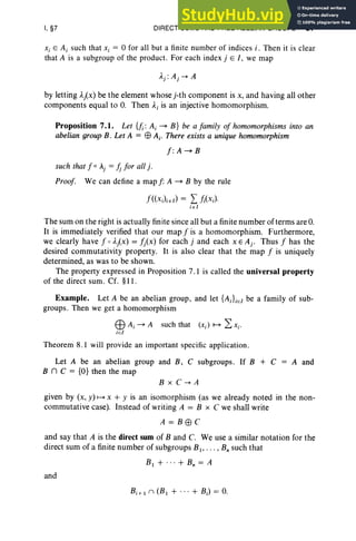 I, §7 DIRECT SUMS AND FREE ABELIAN GROUPS 37
Xi E A i such that Xi = 0 for all but a finite number of indices i . Then it is clear
that A is a subgroup of the product. For each index j E J, we map
by letting Ai x) be the element whose j-th component is x, and having all other
components equal to O
. Then Ai is an injective homomorphism.
Proposition 7.1. Let {fi: A i ~ B} be a family of homomorphisms into an
abelian group B. Let A = EB A i' There exists a unique homomorphism
f:A~B
such that f 0 A
j = !J for all j .
Proof. We can define a map f: A ~ B by the rule
f«XJiEI) = Lj;(xJ,
iEi
The sum on the right is actually finite since all but a finite number of terms are O.
It is immediately verified that our map f is a homomorphism. Furthermore,
we clearly have f 0 Aj(x) = fj(x ) for each j and each x E Aj . Thus f has the
desired commutativity property. It is also clear that the map f is uniquely
determined, as was to be shown.
The property expressed in Propo sition 7.1 is called the universal property
of the direct sum. Cf. §II .
Example. Let A be an abelian group, and let {A iLel be a family of sub-
groups. Then we get a homomorphism
EB Ai ~ A such that (Xi) ~ L Xi'
iel
Theorem 8. 1 will provide an important specific application.
Let A be an abelian group and B, C subgroups. If B + C
B n C = {O} then the map
A and
B xC->A
given by (x, y) ~ x + y is an isomorphism (as we already noted in the non-
commutative case). Instead of writing A = B x C we shall write
A=Btj3C
and say that A is the direct sum of Band C. We use a similar notation for the
direct sum of a finite number of subgroups Bl ' . . . , B; such that
B1 + ... + B; = A
and
Bi+.n (B. + ... + BJ = O
.
 