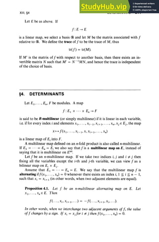XIII, §4
Let E be as above. If
f: E -+ E
DETERMINANTS 511
is a linear map, we select a basis CB and let M be the matrix associated with f
relative to CB. We define the trace of f to be the trace of M, thus
tr(f) = tr(M).
If M' is the matrix off with respect to another basis, then there exists an in-
vertible matrix N such that M' = N- I
MN, and hence the trace is independent
of the choice of basis.
§4. DETERMINANTS
Let EI , .. • , En' F be modules. A map
f :EI X • • • x En -+ F
is said to be R-multilinear (or simply multilinear) if it is linear in each variable,
i.e, if for every index i and elements XI"' " Xi -I ' Xi+ I' ... , Xn , Xj E Ej , the map
is a linear map of E, into F.
A multilinear map defined on an n-fold product is also called n-multilinear.
If EI = ... = En = E, we also say thatfis a multilinear map on E, instead of
saying that it is multilinear on E(n).
Let f be an n-multilinear map. If we take two indices i, j and i # j then
fixing all the variables except the i-th and j-th variable, we can view f as a
bilinear map on E, x Ej •
Assume that EI = ... = En = E. We say that the multilinear map f is
alternating iff(xl , ... , xn) = 0 whenever there exists an index i, 1 ~ i ~ n - 1,
such that Xi = Xi+ I (in other words, when two adjacent elements are equal).
Proposition 4.1. Let f be an n-multilinear alternating map on E. Let
xI, .. . , XnEE. Then
f(·· · , Xi ' Xi+ I' . ..) = - f(· · ·, x.; I> Xi> ...).
In other words, when we interchange two adjacent arguments off, the value
off changes by a sign. If Xi = x.for i # j then f(xl> " " xn) = o.
 