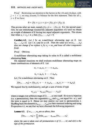 512 MATRICES AND LINEAR MAPS XIII, §4
Proof Restricting our attention to the factors in the i-th andj-th place, with
j = i + l, we may assume f is bilinear for the first statement. Then for all x,
y E E we have
o= f(x + y, x + y) = f(x, y) + fe y, x).
This proves what we want, namely fe y, x) = - f(x, y). For the second asser-
tion, we can interchange successively adjacent arguments off until we obtain
an n-tuple of elements of E having two equal adjacent arguments. This shows
that when Xi = Xj' i =F j, then f(x" . . . , xn) = O
.
Corollary 4.2. Let f be an n-multilinear alternating map on E. Let
Xl ' . . . , x, E E. Let i =F j and let a E R. Then the value off on (x., .. . ,xn)
does not change if we replace Xi by Xi + aXj and leave all other components
fixed.
Proof. Obvious.
A multilinear alternating map taking its value in R is called a multilinear
alternating form.
On repeated occasions we shall evaluate multilinear alternating maps on
linear combinations of elements of E. Let
Let f be n-multilinearalternating on E. Then
We expand this by multilinearity, and get a sum of terms of type
where (1 ranges over arbitrary maps of {I, .. . , n} into itself. If(1 is not a bijection
(i.e. a permutation), then two arguments Va(i) and va(j) are equal for i =F j, and
the term is equal to O
. Hence we may restrict our sum to permutations (1.
Shuffling back the elements (vaO)' . . . , vaIn) to their standard ordering and using
Proposition 4.1, we see that we have obtained the following expansion:
Lemma 4.3. If Wi' ..• , Wn are as above, then
f(w l , · · · , wn) = L£((1)al , a( l) ' " an,a(n)f(vl>"" Vn)
a
where the sum is taken over all permutations (1 of {l, . . . , n} and £((1) is the
sign ofthe permutation.
 