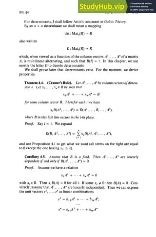 XIII, §4 DETERMINANTS 513
For determinants, I shall follow Artin's treatment in Galois Theory.
By an n x n determinant we shall mean a mapping
also written
which, when viewed as a function of the column vectors Al, . . . , Anof a matrix
A, is multilinear alternating, and such that D(I) = 1. In this chapter, we use
mostly the letter D to denote determinants.
We shall prove later that determinants exist. For the moment, we derive
properties.
Theorem 4.4. (Cramer's Rule). Let A1, . • . , Anbecolumnvectorsofdimen-
sion n. Let Xl' ... , x; E R be such that
xlA l + ... + xnAn = B
for some column vector B. Thenfor each i we have
xjD(Al
, •. • , An) = D(Al
, • . . , B, . .. , An),
where B in this last line occursin the i-th place.
Proof. Say i = 1. We expand
n
D(B, A2
, • • • , An) = L xjD(Aj, A2
, •• • , An),
j = 1
and use Proposition 4.1 to get what we want (all terms on the right are equal
to 0 except the one having Xl in it).
Corollary 4.5. Assume that R is a field. Then Al, .. . ,An are linearly
dependent if and only if D(Al, . .. , An) = o.
Proof. Assume we have a relation
with Xi E R. Then xjD(A) = 0 for all i. If some X i =1= 0 then D(A) = O. Con-
versely, assume that A l, .. . , Anare linearly independent. Then we can express
the unit vectors el
, . . . , en as linear combinations
 