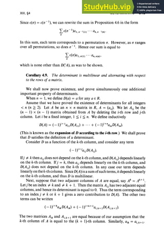 XIII, §4 DETERMINANTS 515
Since £(0") = £(0"-1), we can rewrite the sum in Proposition 4.6 in the form
L £(O" - I)al.a-I (1 ) • . • an,a I (n)'
a
In this sum, each term corresponds to a permutation 0". However, as 0" ranges
over all permutations, so does 0"-1. Hence our sum is equal to
L £(O")al ,a(l) .. . an, a(n),
a
which is none other than DCA), as was to be shown.
Corollary 4.9. The determinant is multilinear and alternating with respect
to the rows of a matrix.
We shall now prove existence, and prove simultaneously one additional
important property of determinants.
When n = 1, we define D(a) = a for any a E R.
Assume that we have proved the existence of determinants for all integers
< n (n ~ 2). Let A be an n x n matrix in R, A = (aij)' We let Aij be the
(n - 1) x (n - 1) matrix obtained from A by deleting the i-th row and j-th
column. Let i be a fixed integer, 1 ~ i ~ n. We define inductively
D(A) = (-1y+ lailD(Ail) + ... + (-I)i +nainD(Ain)'
(This is known as the expansion of D according to the i-th row.) We shall prove
that D satisfies the definition of a determinant.
Consider D as a function of the k-th column, and consider any term
( -lY+iaijD(A i).
Ifj =1= k then aij does not depend on the k-th column, and D(Ai) depends linearly
on the k-th column. Ifj = k, then aij depends linearly on the k-th column, and
D(Ai) does not depend on the k-th column. In any case our term depends
linearly on the k-th column. Since D(A) is a sum of such terms,it depends linearly
on the k-th column, and thus D is multilinear.
Next, suppose that two adjacent columns of A are equal, say Ak = Ak+ I .
Letj be an index =1= k and =1= k + 1. Then the matrix Aij has two adjacent equal
columns, and hence its determinant is equal to O. Thus the term corresponding
to an index j =1= k or k + 1 gives a zero contribution to D(A). The other two
terms can be written
The two matrices Aik and Ai,k+1 are equal because of our assumption that the
k-th column of A is equal to the (k + l)-th column. Similarly, aik = ai,k+I'
 