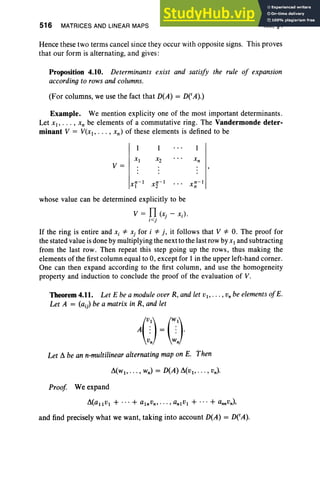 516 MATRICES AND LINEAR MAPS XIII, §4
Hence these two terms cancel since they occur with opposite signs. This proves
that our form is alternating, and gives:
Proposition 4.10. Determinants exist and satisfy the rule of expansion
according to rows and columns.
(For columns, we use the fact that D(A) = DCA).)
Example. We mention explicity one of the most important determinants.
Let XI ' • .• , xn be elements of a commutative ring. The Vandermonde deter-
minant V = V(xl" . . , xn ) of these elements is defined to be
X2
V=
whose value can be determined explicitly to be
V = Il (x, - Xi) '
i<j J
If the ring is entire and Xi '* Xj for i '* j, it follows that V '* 0. The proof for
the stated value is done by multiplying the next to the last row byXI and subtracting
from the last row. Then repeat this step going up the rows, thus making the
elements of the first column equal to 0, except for I in the upper left-hand corner.
One can then expand according to the first column, and use the homogeneity
property and induction to conclude the proof of the evaluation of V.
Theorem4.11. Let E be a module over R, and let VI' • •• , Vn be elements ojE.
Let A = (a;) be a matrix in R, and let
Let A be an n-multilinear alternating map on E. Then
Proof. Weexpand
and find precisely what we want, taking into account D(A) = DCA).
 