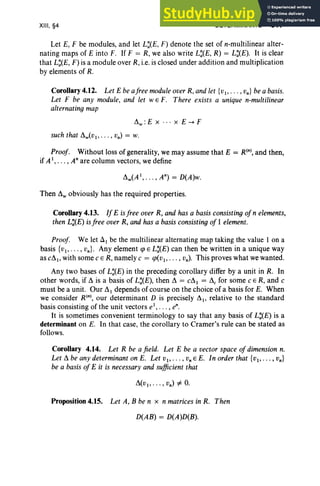 XIII, §4 DETERMINANTS 517
Let E, F be modules, and let L:(E, F) denote the set of n-multilinear alter-
nating maps of E into F. If F = R, we also writeL:(E, R) = L:(E). It is clear
that L:(E, F) is a module over R, i.e. is closed under addition and multiplication
by elements of R.
Corollary 4.12. Let E beafree moduleoverR, andlet {vj , • •• , vn } be a basis.
Let F be any module, and let WE F. There exists a unique n-multilinear
alternating map
~w : Ex · . . x E --+ F
suchthat ~w(Vj, . . . , vn) = w.
Proof. Without loss of generality, we may assume that E = R(n), and then,
if A j, • • • , Anare column vectors, we define
~w(A j, ••• , An) = D(A)w.
Then ~w obviously has the required properties.
Corollary 4.13. If E isfree over R, and has a basisconsisting ofn elements,
then L:(E) isfree over R, and has a basisconsisting of 1 element.
Proof. We let AI be the multilinear alternating map taking the value 1 on a
basis {vj , • •• , vn}. Any element q> E L:(E) can then be written in a unique way
as C~l' with some c E R, namely c = q>(vj , • •• , vn) . This proves what we wanted.
Any two bases of L:(E) in the preceding corollary differ by a unit in R. In
other words, if ~ is a basis of L:(E), then ~ = C~l = ~c for some c E R, and c
must be a unit. Our ~ j depends of course on the choice of a basis for E. When
we consider R(nl, our determinant D is precisely ~1' relative to the standard
basis consisting of the unit vectors e1, • . . , en.
It is sometimes convenient terminology to say that any basis of L:(E) is a
determinant on E. In that case, the corollary to Cramer's rule can be stated as
follows.
Corollary 4.14. Let R be a field. Let E be a vector space of dimension n.
Let ~ be any determinant on E. Let V j , •• • , Vn E E. In order that {Vl"" vn}
be a basis of E it is necessary and sufficientthat
Proposition 4.15. Let A, B be n x n matricesin R. Then
D(AB) = D(A)D(B).
 