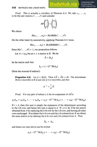 518 MATRICES AND LINEAR MAPS XIII, §4
Proof. This is actually a corollary of Theorem 4.11. We take Vl> " " Vn
to be the unit vectors e', ... , en, and consider
We obtain
D(w" .. . , wn) = D(AB)D(e', . .. , en).
On the other hand, by associativity, applying Theorem 4.11 twice,
D(w1, •• • , wn) = D(A)D(B)D(e', . .. , en).
Since D(e1
, • •• , ~) = 1, our proposition follows.
Let A = (aij) be an n x n matrix in R. We let
A= (bij)
be the matrix such that
i+j )
bij = (-1) D(Aj i •
(Note the reversal of indices!)
Proposition 4.16. Let d = D(A). Then AA = AA = dI. The determinant
D(A) is invertible in R ifand only if A is invertible, and then
A-l=~A­
d .
Proof For any pair of indices i, k the ik-component of AA is
If i = k, then this sum is simply the expansion of the determinant according
to the i-th row, and hence this sum is equal to d. If i =/: k, let A be the matrix
obtained from A by replacing the k-th row by the i-th row, and leaving all other
rows unchanged. Ifwedelete the k-th row and thej-th column from A,weobtain
the same matrix as by deleting the k-th row and j-th column from A. Thus
and hence our sum above can be written
 