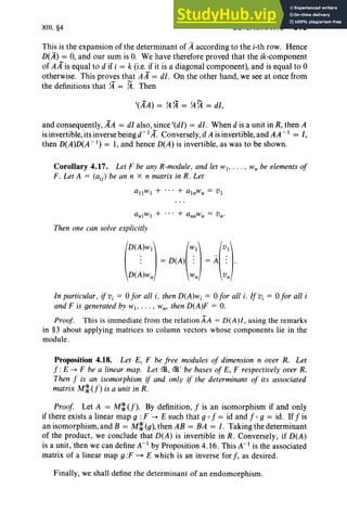 XIII, §4 DETERMINANTS 519
This is the expansion of the determinant of Aaccording to the i-th row. Hence
D(A) = 0, and our sum is O
. We have therefore proved that the ik-component
of AA is equal to d if i = k (i.e. if it is a diagonal component), and is equal to 0
otherwise. This proves that AA = dI. On the other hand, we see at once from
the definitions that ?4 = ~. Then
and consequently, AA = dI also, since t(dI) = dI. When d is a unit in R, then A
is invertible, its inverse being d- 1A. Conversely, if A is invertible, and AA - 1 = I,
then D(A)D(A -1) = 1, and hence D(A) is invertible, as was to be shown.
Corollary 4.17. Let F be any R-module, and let WI' ... • Wn be elements of
F. Let A = (a(;) be an n X n matrix in R. Let
allwi + ... + alnwn = VI
Then one can solve explicitly
(D(~)WI) (~I) _(~J)
: = D(A) : = A : .
D(A)wn wn vn
In particular, if Vi = 0 for all i. then D(A)wi = 0 for all i. If Vi = 0 for all i
and F is generated by wI• . . . , wn' then D(A)F = O.
Proof. This is immediate from the relation AA = D(A)/, using the remarks
in §3 about applying matrices to column vectors whose components lie in the
module.
Proposition 4.18. Let E, F be free modules of dimension n over R. Let
f: E -> F be a linear map. Let CB, CB' be bases of E, F respectively over R.
Then f is an isomorphism if and only if the determinant of its associated
matrix M~{f) is a unit in R.
Proof Let A = M~.(f). By definition, f is an isomorphism if and only
if there exists a linear map 9 : F -> E such that 9 0 f = id and f og = id. If f is
an isomorphism, and B = M~'(g), then AB = BA = I. Taking the determinant
of the product, we conclude that D(A) is invertible in R. Conversely, if D(A)
is a unit, then we can define A-I by Proposition 4.16 . This A-I is the associated
matrix of a linear map g :F ~ E which is an inverse for f, as desired.
Finally, we shall define the determinant of an endomorphism.
 