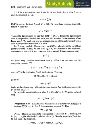 520 MATRICES AND LINEAR MAPS XIII, §4
Let E be a free module over R, and let (B be a basis. Let J:E -+ E be an
endomorphism of E. Let
If (B' is another basis of E, and M' = M~:(J), then there exists an invertible
matrix N such that
Taking the determinant, we see that D(M') = D(M). Hence the determinant
does not depend on the choice of basis, and will be called the determinant of the
linear mapf We shall give below a characterization of this determinant which
does not depend on the choice of a basis.
Let E be any module. Then we can view L:(E) as a functor in the variable E
(contravariant). In fact, we can view L:(E, F) as a functor of two variables,
contravariant in the first, and covariant in the second. Indeed, suppose that
E'4E
is a linear map. To each multilinear map cp : E(n)-+ F we can associate the
composite map cp 0 pn)
,
E' x ... X E'~ Ex .. · x E ~ F
where pn)is the product of J with itself n times. The map
L:(J) : L:(E, F) -+ L:(E', F)
given by
cp f-+ cp 0 pn),
is obviously a linear map, which defines our functor. We shall sometimes write
f* instead of L;U)·
In particular, consider the case when E = E' and F = R. We get an induced
map
Proposition 4.19. LetEbeafree moduleoverR,ojdimensionn.Let{A} bea
basisoj L:(E). Let J:E -+ E be an endomorphism oj E. Then
J*b. = D(J)b..
Proof This is an immediate consequence of Theorem 4.11. Namely, we
let {v" . . ., vn } be a basis of E, and then take A (or ~) to be a matrix of Jrelative
to this basis. By definition,
J*b.(v " .. . , vn) = b.(J(v,), .. . ,J(vn»,
 