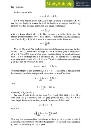 38 GROUPS
In that case we write
I, §7
Let A be an abelian group . Let [e.] (i E l) be a family of elements of A. We
say that this family is a basis for A if the family is not empty, and if every
element of A has a unique expression as a linear combination
with Xi E Z and almost all Xi = O. Thus the sum is actually a finite sum. An
abelian group is said to be free ifit has a basis. If that is the case, it is immediate
that if we let Z, = Z for all i, then A is isomorphic to the direct sum
A"'" EBZi '
iE!
Next let S be a set. We shall define the free abelian group generated by S as
follows. Let Z(S) be the set of all maps cp : S ~ Z such that cp(x) = 0 for almost
all XES . Then Z(S) is an abelian group (addition being the usual addition of
maps). If k is an integer and X is an element of S, we denote by k . x the map
cp such that cp(x) = k and cp(y) = 0 if y *" x. Then it is obvious that every element
cp of Z(S) can be written in the form
for some integers ki and elements Xi E S (i = 1, . . . , n), all the Xi being distinct.
Furthermore, qJ admits a unique such expression, because if we have
qJ = L kx . X = L k~ . X
XES XES
then
o= L (kx - k~) . x,
X ES
whence k'; = kx for all XES.
We map S into Z<S > by the map Is = I such that I(x) = 1 . x. It is
then clear that I is injective, and that I(S) generates Z<S>. If g :S ~ B is a
mapping of S into some abelian group B, then we can define a map
such that
This map is a homomorphism (trivial) and we have 9* 0 f = 9 (also trivial) . It
is the only homomorphism which has this property, for any such homomorphism
9* must be such that 9*(1 . x) = 9(x) .
 