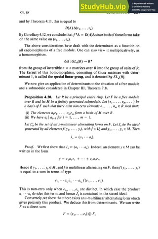 XIII, §4 DETERMINANTS 521
and by Theorem 4.11, this is equal to
D(A) ~(VI" .. , Vn)'
By Corollary 4.12, we conclude thatf*~ = D(A)~ since both of these forms take
on the same value on (VI" . . , vn)'
The above considerations have dealt with the determinant as a function on
all endomorphisms of a free module . One can also view it multiplicatively, as
a homomorphism.
det : GLn(R) -+ R*
from the group of invertible n x n matrices over R into the group of units of R.
The kernel of this homomorphism, consisting of those matrices with deter-
minant I, is called the special linear group, and is denoted by SL.(R).
We now give an application of determinants to the situation of a free module
and a submodule considered in Chapter III, Theorem 7.8 .
Proposition 4.20. Let R be a principal entire ring. Let F be a free module
over R and let M be a finitely generated submodule. Let {el • . . . . em' . . . } be
a basis ofF such that there exist non-zero elements ai , . .. • am E R such that:
(i) The elements al e). . . . . amemform a basis of Mover R.
(ii) We have aj Iaj+) for i = 1, . . . , m - 1.
Let L~ be the set of all s-multilin ear alternating forms on F. Let i s be the ideal
generated by all elements f(y ). . . . . ys)' with f E L~ and y ), . . . • ys EM. Then
i s = (a , . . . as)'
Proof We first show that J s c (a I . . . as)' Indeed, an element y E M can be
written in the form
Hence if YI, . . . •Ys EM, andfis multilinear alternating on F, thenj'(y., . .. , Ys)
is equal to a sum in terms of type
This is non-zero only when ei" , • • , eis are distinct, in which case the product
al ... as divides this term, and hence i s is contained in the stated ideal.
Conversely, we show that there exists an s-multilinear alternating form which
gives precisely this product. We deduce this from determinants. We can write
F as a direct sum
F = (e" . . " er)Ej;)Fr
 