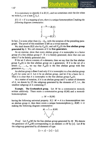 I, §7 DIRECT SUMS AND FREE ABELIAN GROUPS 39
It is customary to identify S in Z<S), and we sometimes omit the dot when
we write kxx or a sum Lkxx.
IJA. :S -+ S' is a mapping ojsets, there is a uniquehomomorphism 1makingthe
Jollowing diagram commutative:
S~Z<S)
Al Ix
S'~Z<S ')
In fact, 1is none other than Us'0 A.)*,with the notation of the preceding para-
graph. The proof of this statement is left as a trivial exercise.
We shall denote Z(S) also by Fab(S) , and call Fab(S) the free abelian group
generated by S. We call elements of S its free generators.
As an exercise, show that every abelian group A is isomorphic to a factor
group of a free abelian group F . If A is finitely generated, show that one can
select F to be finitely generated also.
If the set S above consists of n elements, then we say that the free abelian
group Fab(S) is the free abelian group on n generators. If S is the set of n
letters XI"'" xn , we say that Fab(S) is the free abelian group with free
generators X I' . •. , xn •
An abelian group is free if and only if it is isomorphic to a free abelian group
Fab(S) for some set S. Let A be an abelian group, and let S be a basis for A.
Then it is clear that A is isomorphic to the free abelian group Fab(S).
As a matter of notation, if A is an abelian group and T a subset of elements
of A, we denote by (T) the subgroup generated by the elements of T, i.e., the
smallest subgroup of A containing T.
Example. The Grothendieck group. Let M be a commutative monoid,
written additively. There exists a commutative group K(M) and a monoid-
homomorphism
y: M --+ K(M)
having the following universal property. Iff: M ~ A is a homomorphism into
an abelian group A, then there exists a unique homomorphism f* : K(M) ~ A
making the following diagram commutative:
M~K(M)
~}.
Proof Let Fab(M) be the free abelian group generated by M. We denote
the generator of Fab(M) corresponding to an element X E M by [x]. Let B be
the subgroup generated by all elements of type
[x + y] - [x] - [y]
 