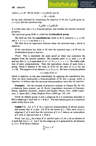 40 GROUPS I, §7
where x, y EM. We let K(M) = Fab(M)/B, and let
y : M --. K(M)
be the map obtained by composing the injection of Minto Fab(M) given by
x 1-+ [x], and the canonical map
Fab(M) --. Fab(M)/B.
It is then clear that y is a homomorphism, and satisfies the desired universal
property.
The universal group K(M) is called the Grothendieck group.
We shall say that the cancellation law holds in M if, whenever x, y, Z EM,
and x + Z = Y + Z, we have x = y.
We then have an important criterion when the universal map y above is
injective :
If the cancellation law holds in M, then the canonical map y of M into its
Grothendieck group is injective.
Proof This is essentially the same proof as when one constructs the
integers from the natural numbers. We consider pairs (x, y) with x, y E M
and say that (x, y) is equivalent to (x' , y') if y + x' = x + y'. We define addi-
tion of pairs componentwise. Then the equivalence classes of pairs form a
group, whose °element is the class of (0,0) [or the class of (x,x) for any
x EM]. The negative of an element (x, y) is (y, x). We have a homomorphism
x 1-+ class of (0, x)
which is injective, as one sees immediately by applying the cancellation law.
Thus we have constructed a homomorphism of M into a group, which is
injective. It follows that the universal homomorphism must also be injective.
Examples. See the example of projective modules in Chapter III, §4. For
a relatively fancy context, see: K. KATO, Logarithmic structures of Fontaine-
Illusie, Algebraic Geometry, Analysis and Number Theory, Proc. JAM! Confer-
ence, J. Igusa (Ed.), Johns Hopkins Press (1989) pp. 195-224.
Given an abelian group A and a subgroup B, it is sometimes desirable to
find a subgroup C such that A = B E9 C. The next lemma gives us a condition
under which this is true.
Lemma7.2. Let A ~ A' be a surjective homomorphism of abelian groups,
and assume that A' is free. Let B be the kernel of f . Then there exists a
subgroup C of A such that the restriction of f to C induces an isomorphism
ofC with A', and such that A = B E9 C.
Proof. Let {X;};eI be a basis of A', and for each i E I, let Xi be an element of
A such that j'(x.) = x;. Let C be the subgroup of A generated by all elements
Xi' i EI . If we have a relation
LniXi = °
ieI
 