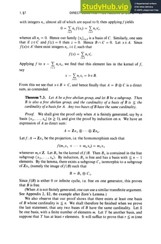 I, §7 DIRECT SUMS AND FREE ABELIAN GROUPS 41
with integers nj , almost all of which are equal to 0, then applying f yields
o= LnJ (xj) = LnjX;,
jel jel
whence all nj = O
. Hence our family {xjL el is a basis of C. Similarly, one sees
that if Z E C and f(z) = 0 then z = O. Hence B n C = O. Let x E A. Since
f(x) E A' there exist integers n;. i E I, such that
f (x ) = LnjX;'
j e 1
Applying f to x - L n.x., we find that this element lies in the kernel of f ,
i E I
say
x - LnjXj = b EB.
jel
From this we see that x E B + C, and hence finally that A = B EB C is a direct
sum, as contended.
Theorem 7.3. Let A be afree abelian group, and let B be a subgroup. Then
B is also a free abelian group, and the cardinality of a basis of B is ~ the
cardinality ofa basisfor A. Any two bases ofB have the same cardinality.
Proof We shall give the proof only when A is finitely generated, say by a
basis {XI" ' " xn } (n ~ I), and give the proof by induction on n. We have an
expression of A as direct sum :
A = ZX I EB ... EB Zxn•
Let f :A --> Zx I be the projection, i.e. the homomorphism such that
[im, », + ... + mnxn) = ml x I
whenever mj E Z. Let BI be the kernel offl B. Then BI is contained in the free
subgroup ( x2, . .. , xn ) . By induction, B I is free and has a basis with ~ n - 1
elements. By the lemma, there exists a subgroup CI isomorphic to a subgroup
of ZX1 (namely the image offlB) such that
B = B1 EB C I ·
Since f(B) is either 0 or infinite cyclic, i.e. free on one generator, this proves
that B is free.
(When A is not finitely generated, one can use a similar transfinite argument.
See Appendix 2, §2, the example after Zorn's Lemma.)
We also observe that our proof shows that there exists at least one basis
of B whose cardinality is ~ n. We shalJ therefore be finished when we prove
the last statement, that any two bases of B have the same cardinality. Let S
be one basis, with a finite number of elements m. Let T be another basis, and
suppose that T has at least r elements. It will suffice to prove that r ~ m (one
 