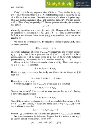 44 GROUPS I, §8
Proof Let b be any representative of 5 in A. Then prb lies in Al' say
p'b = na1 with some integer n ~ O
. We note that the period of 5 is ~ the period
of b. If n = 0 we are done. Otherwise write n = pkJL where JL is prime to p.
Then JLQI is also a generator of AI' and hence has period p'». We may assume
k ~ rl ' Then pkJLQI has period p,.-k. By our previous remarks, the element b
has period
whence by hypothesis, r + r1 - k ~ r1 and r ~ k. This proves that there exists
an element C E A1 such that p'b = p'c. Let a = b - c. Then a is a representative
for 5 in A and p'a = O
. Since period (a) ~ p' we conclude that a has period
equal to p'.
We return to the main proof. By induction, the factor group AlAI has a
product expression
AlAI = A2 X • . . x As
into cyclic subgroups of orders p'2, . . . , p's respectively, and we may assume
t z ~ . . . ~ rs. Let lli be a generator for Ai (i = 2, . . . , s) and let a, be a
representative in A of the same period as lli' Let Ai be the cyclic subgroup
generated by a.. We contend that A is the direct sum of AI> . .. , As'
Given x E A, let xdenote its residue class in AIA i- There exist integers
mi ~ 0 (i = 2, . .. , s) such that
Hence x - m2a2 - . . . - msas lies in AI, and there exists an integer ml ~ 0
such that
x = mla l + m2a2 + ... + msas.
Hence Al + ... + As = A.
Conversely, suppose that mI , . .. , ms are integers ~ 0 such that
0= mial + ... + msas.
Since ai has period p" (i = 1, .. . , s), we may suppose that mi < p". Putting
a bar on this equation yields
0= m2ii2 + ... + m.ii;
Since AlAI is a direct product of A2, . . . , As we conclude that each mi = 0 for
i = 2, . .. , s. But then mI = 0 also, and hence all mi = 0 (i = 1, . . . , s). From
this it follows at once that
(AI + ... + Ai)nAi+ I = 0
for each i ~ 1, and hence that A is the direct product of AI"", As, as desired.
We prove uniqueness , by induction. Suppose that A is written in two ways
as a direct sum of cyclic groups, say of type
(p", . .. ,p's) and (pm" . . . , pmk)
 