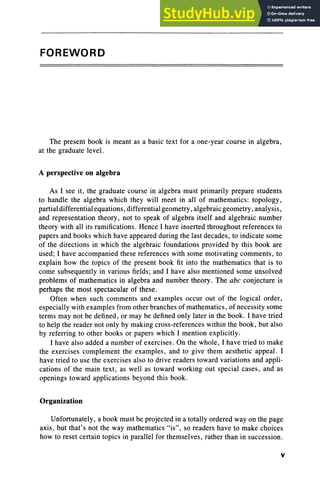 FOREWORD
The present book is meant as a basic text for a one-year course in algebra,
at the graduate level .
A perspective on algebra
As I see it, the graduate course in algebra must primarily prepare students
to handle the algebra which they will meet in all of mathematics: topology,
partial differential equations, differential geometry, algebraic geometry, analysis,
and representation theory, not to speak of algebra itself and algebraic number
theory with all its ramifications. Hence I have inserted throughout references to
papers and books which have appeared during the last decades , to indicate some
of the directions in which the algebraic foundations provided by this book are
used; I have accompanied these references with some motivating comments, to
explain how the topics of the present book fit into the mathematics that is to
come subsequently in various fields; and I have also mentioned some unsolved
problems of mathematics in algebra and number theory . The abc conjecture is
perhaps the most spectacular of these.
Often when such comments and examples occur out of the logical order,
especially with examples from other branches of mathematics, of necessity some
terms may not be defined , or may be defined only later in the book . I have tried
to help the reader not only by making cross-references within the book, but also
by referring to other books or papers which I mention explicitly.
I have also added a number of exercises. On the whole, I have tried to make
the exercises complement the examples, and to give them aesthetic appeal. I
have tried to use the exercises also to drive readers toward variations and appli-
cations of the main text , as well as toward working out special cases, and as
openings toward applications beyond this book .
Organization
Unfortunately, a book must be projected in a totally ordered way on the page
axis, but that's not the way mathematics "is", so readers have to make choices
how to reset certain topics in parallel for themselves, rather than in succession.
v
 