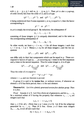 I, §8 FINITELY GENERATED ABELIAN GROUPS 45
with r l ~ . • • ~ r. ~ 1 and ml ~ .. . ~ mk ~ 1. Then pA is also a p-group,
of order strictly less than the order of A, and is of type
(pr,-I, . .. ,pr.-I) and (pm,-I, . .. ,pmk-I),
it being understood that if some exponent r j or mj is equal to 1, then the factor
corresponding to
in pA is simply the trivial group 0. By induction, the subsequence of
(rl - 1,00.,r. - 1)
consisting of those integers ~ 1 is uniquely determined, and is the same as
the corresponding subsequence of
(ml - 1, .. . , mk - 1).
In other words, we have r, - 1 = mj - 1 for all those integers i such that
rj - 1 or mj - 1 ~ 1. Hence r, = mj for all these integers i, and the two se-
quences
( " r.) and (m, mk)
p , oo.,p p , oo .,p
can differ only in their last components which can be equal to p. These cor-
respond to factors of type (p, . . . , p) occurring say v times in the first sequences
and J1. times in the second sequence. Thus for some integer n, A is of type
(pr" . . . , prn, p, .. . ,p) and
'--v-'
v times
Thus the order of A is equal to
(p", . . . , prn, p, . . . , p).
"-r--'
1J times
prl+ "'+rnp' = pr'+'''+rnpl',
whence v = J1., and our theorem is proved .
A group G is said to be torsion free, or without torsion, if whenever an
element x of G has finite period, then x is the unit element.
Theorem 8.4. Let A be ajinitely generated torsion-free abelian group . Then
A is free .
Proof Assume A =1= 0. Let S be a finite set of generators, and let x I' . . . , x,
be a maximal subset of S having the property that whenever VI' . . . , V
n are
integers such that
VIXI + ... + VnX n = 0,
then vj = °for all j. (Note that n ~ 1 since A =1= 0). Let B be the subgroup
generated by Xl, . .. , xn. Then B is free. Given yES there exist integers
ml, . . . , mn , m not all zero such that
my + mlx l + ... + mnXn = 0,
 