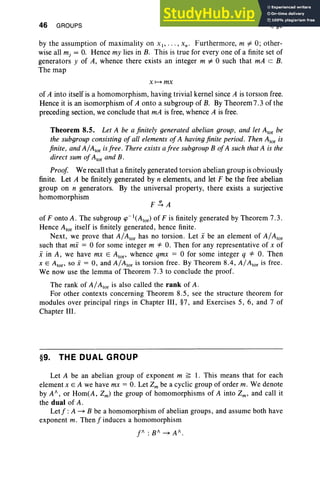 46 GROUPS I, §9
by the assumption of maximality on XI" '" x. : Furthermore, m =1= 0; other-
wise all mj = O
. Hence my lies in B. This is true for everyone of a finite set of
generators y of A, whence there exists an integer m =1= 0 such that mA c B.
The map
X t-> mx
of A into itself is a homomorphism, having trivial kernel since A is torsion free.
Hence it is an isomorphism of A onto a subgroup of B. By Theorem7.3 of the
preceding section, we conclude that mA is free, whence A is free.
Theorem 8.5. Let A be a finitely generated abelian group, and let Alor be
the subgroup consisting of all elements of A having finite period. Then Alor is
finite , and AIAtor isfree. There exists afree subgroup B ofA such that A is the
direct sum of Ator and B.
Proof We recall that a finitely generated torsion abelian group is obviously
finite. Let A be finitely generated by n elements, and let F be the free abelian
group on n generators. By the universal property, there exists a surjective
homomorphism
of F onto A. The subgroup ip-l(Ator) of F is finitely generated by Theorem 7.3.
Hence Ator itself is finitely generated, hence finite.
Next, we prove that AIAtor has no torsion. Let i be an element of AIAtor
such that mi = 0 for some integer m '* O. Then for any representative of x of
i in A, we have mx E Atop whence qmx = 0 for some integer q '* O. Then
x E Atop so i = 0, and AIAtor is torsion free . By Theorem 8.4, AIAtor is free .
We now use the lemma of Theorem 7.3 to conclude the proof.
The rank of AIAtor is also called the rank of A.
For other contexts concerning Theorem 8.5, see the structure theorem for
modules over principal rings in Chapter III, §7, and Exercises 5, 6, and 7 of
Chapter III.
§9. THE DUAL GROUP
Let A be an abelian group of exponent m ~ 1. This means that for each
element x E A we have mx = O. Let Zm be a cyclic group of order m, We denote
by A/ , or Hom(A, Zm) the group of homomorphisms of A into Zm' and call it
the dual ofA .
Letf: A ~ B be a homomorphism of abelian groups, and assume both have
exponent m. Then f induces a homomorphism
f / :B /~A / .
 