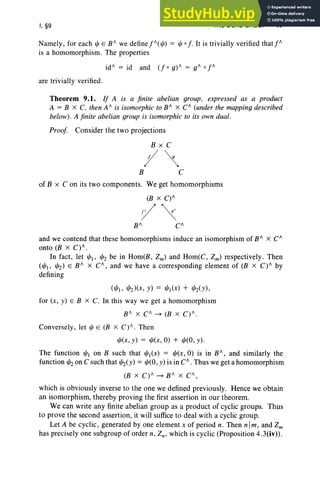 I, §9 THE DUAL GROUP 47
Namely, for each e E B II we define j!I( "') = '"0 f. It is trivially verified that j"
is a homomorphism. The properties
id/' = id and (f 0 g) 1I = gil 0 j!I
are trivially verified .
Theorem 9.1. If A is a finite abelian group, expressed as a product
A = B X C. then A II is isomorphic to BII X CII (under the mapping described
below). A finite abelian group is isomorphic to its own dual.
Proof Consider the two projections
BxC
;/~
B C
of B x C on its two components. We get homomorphisms
(B X C) II
:/~CII
and we contend that these homomorphisms induce an isomorphism of BII X CII
onto (B X C)II.
In fact , let "'I' "'Z be in Hom(B, Zm) and Hom(C, Zm) respectively. Then
("'I> "'z) E B II X CII , and we have a corresponding element of (B X C)II by
defining
("'I' "'z)(x, y) = "'I(X) + "'z(y),
for (x, y) E B x C. In this way we get a homomorphism
B II X CII ~ (B X C) II.
Conversely, let'" E (B X C) II . Then
"'(x, y) = "'(x,O) + "'(0, y).
The function "'Ion B such that "'I(X) = "'(x,O) is in BII, and similarly the
function "'zon C such that "'z(y) = "'(0, y) is in CII. Thus we get a homomorphism
(B x C) II ~ B II X CII,
which is obviously inverse to the one we defined previously. Hence we obtain
an isomorphism, thereby proving the first assertion in our theorem.
We can write any finite abelian group as a product of cyclic groups. Thus
to prove the second assertion, it will suffice to deal with a cyclic group.
Let A be cyclic, generated by one element x of period n. Then n Im, and Zm
has precisely one subgroup of order n, Zn, which is cyclic (Proposition 4.3(iv)).
 