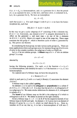 48 GROUPS I, §9
If l/J : A ~ Zm is a homomorphi sm, and x is a generator for A, then the period
of x is an exponent for l/J(x) , so that l/J(x), and hence l/J(A), is contained in Zn-
Let y be a generator for Zn- We have an isomorphi sm
l/JI :A --+ Z;
such that l/Jl(X) = y. For each integer k with 0 ~ k < n we have the homo-
morphism kl/J 1 such that
In this way we get a cyclic subgroup of Ar; consisting of the n elements kl/JI
(0 ~ k < n). Conversely, any element l/J of Af is uniquely determined by its
effect on the generator x, and must map x on one of the n elements
kx (0 ~ k < n) of Zn' Hence l/J is equal to one of the maps kl/J. These maps
constitute the full group Af , which is therefore cyclic of order n, generated by
l/J. This proves our theorem .
In considering the dual group, we take various cyclic groups Zm . There are
many applications where such groups occur, for instance the group of m-th roots
of unity in the complex numbers, the subgroup of order m of QjZ, etc.
Let A, A' be two abelian groups. A bilinear map of A x A' into an abelian
group C is a map
A x A' --+ C
denoted by
(x, x')....... <x, x')
having the following property. For each x E A the function X' ....... <x, x')
is a homomorphism, and similarly for each x' E A' the function x ....... <x, x') is a
homomorphism.
As a special case of a bilinear map, we have the one given by
A x Hom(A, C) -+ C
which to each pair (x,f) with x E A and f E Hom(A, C) associates the element
f(x) in C.
A bilinear map is also called a pairing.
An element x E A is said to be orthogonal (or perpendicular) to a subset S'
of A' if (x, x') = 0 for all x' E S'. It is clear that the set of x E A orthogonal to S'
is a subgroup of A. We make similar definitions for elements of A', orthogonal
to subsets of A.
The kernel of our bilinear map on the left is the subgroup of A which is
orthogonal to all of A'. We define its kernel on the right similarly.
Given a bilinear map A x A' -+ C, let B, B' be the respective kernels of our
bilinear map on the left and right. An element x' of A' gives rise to an element of
Hom(A, C) given by x ....... (x, x'), which we shall denote by l/Jx" Since l/Jx'
vanishes on B we see that l/Jx' is in fact a homomorphism of AjB into C.
 