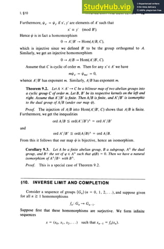 I, §10 INVERSE LIMIT AND COMPLETION 49
Furthermore, IjJx' = ljJy' if x', y' are elements of A' such that
x' == y' (mod B').
Hence IjJ is in fact a homomorphism
0-+ A'jB' -+ Hom(A jB, C),
which is injective since we defined B' to be the group orthogonal to A.
Similarly, we get an injective homomorphism
0-+ AjB -+ Hom(A'jB', C).
Assume that C is cyclic of order m. Then for any x' E A' we have
mljJx' = IjJmx' = 0,
whence A'jB' has exponent m. Similarly, AjB has exponent m.
Theorem 9.2. Let A X A' ~ C be a bilinear map oftwo abelian groups into
a cyclic group C of order m. Let B, B' be its respective kernels on the left and
right. Assume that A' /B' is finite. Then A/B is finite, and A'/B' is isomorphic
to the dual group of A/B (under our map 1jJ).
Proof The injection of AjB into Hom(A'jB', C) shows that AjB is finite.
Furthermore, we get the inequalities
ordA/B ~ ord(A '/B') " = ordA'/B'
and
ord A'/B' ~ ord(A /B)" = ord A/B.
From this it follows that our map IjJ is bijective, hence an isomorphism.
Corollary 9.3. Let A be a finite abelian group, B a subgroup , A" the dual
group, and Bi- the set of tp E A/ such that CP(B) = O. Then we have a natural
isomorphism ofA" /Bi- with B" .
Proof. This is a special case of Theorem 9.2.
§10. INVERSE LIMIT AND COMPLETION
Consider a sequence of groups {Gn } (n = 0, 1, 2, . . .), and suppose given
for all n ~ 1 homomorphisms
L; G; ~ Gn- I •
Suppose first that these homomorphisms are surjective. We form infinite
sequences
 
