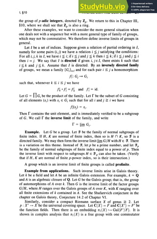 I, §10 INVERSE LIMIT AND COMPLETION 51
the group of p-adic integers, denoted by Zp. We return to this in Chapter III,
§10, where we shall see that Zp is also a ring.
After these examples, we want to consider the more general situation when
one deals not with a sequence but with a more general type of family of groups,
which may not be commutative. We therefore define inverse limits of groups in
general.
Let I be a set of indices. Suppose given a relation of partial ordering in I,
namely for some pairs (i,j) we have a relation i ~ j satisfying the conditions:
For all i,i, k in I, we have i ~ i; if i ~ j and j ~ k then i ~ k; if i ~ j and j ~ i
then i = j. We say that I is directed if given i, j E I, there exists k such that
i ~ k and j ~ k. Assume that I is directed. By an inversely directed family
of groups, we mean a family {GJieI and for each pair i ~ j a homomorphism
I{: Gr~ c,
such that, whenever k ~ i ~ j we have
I~ 011 =I{ and Ii = id.
Let G = f1Gi be the product of the family . Let r be the subset of G consisting
of all elements (Xi) with Xi E Gi such that for all i and j ~ i we have
I{(x) = Xi'
Then r contains the unit element, and is immediately verified to be a subgroup
of G. We call r the inverse limit of the family, and write
r = lim Gi ·
Example. Let G be a group . Let fT be the family of normal subgroups of
finite index . If H, K are normal of finite index, then so is H n K, so fT is a
directed family. We may then form the inverse limit limG/H with HEfT. There
is a variation on this theme . Instead of :J, let p be a prime number, and let :Jp
be the family of normal subgroups of finite index equal to a power of p . Then
the inverse limit with respect to subgroups HEfT p can also be taken. (Verify
that if H, K are normal of finite p-power index, so is their intersection.)
A group which is an inverse limit of finite groups is called profinite.
Example from applications. Such inverse limits arise in Galois theory.
Let k be a field and let A be an infinite Galois extension. For example, k = Q
and A is an algebraic closure of Q. Let G be the Galois group; that is, the group
of automorphisms of A over k. Then G is the inverse limit of the factor groups
G/H, where H ranges over the Galois groups of A over K, with K ranging over
all finite extensions of k contained in A. See the Shafarevich conjecture in the
chapter on Galois theory, Conjecture 14.2 of Chapter VI.
Similarly, consider a compact Riemann surface X of genus ~ 2. Let
p : X' -+ X be the universal covering space. Let C(X) = F and C(X') = F' be
the function fields. Then there is an embedding 7r1 (X) '---+ Gal(F'/ F). It is
shown in complex analysis that 7r1 (X) is a free group with one commutator
 