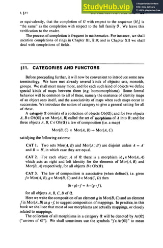 I, §11 CATEGORIES AND FUNCTORS 53
or equivalently, that the completion of G with respect to the sequence {H;} is
"the same" as the completion with respect to the full family ~ . We leave this
verification to the reader.
The process of completion is frequent in mathematics. For instance, we shall
mention completions of rings in Chapter III, §10; and in Chapter XII we shall
deal with completions of fields.
§11. CATEGORIES AND FUNCTORS
Before proceeding further, it will now be convenient to introduce some new
terminology. We have met already several kinds of objects: sets, monoids,
groups. We shall meet many more, and for each such kind of objects we define
special kinds of maps between them (e.g. homomorphisms). Some formal
behavior will be common to all of these, namely the existence of identity maps
of an object onto itself, and the associativity of maps when such maps occur in
succession. We introduce the notion of category to give a general setting for all
of these.
A category CI consists of a collection of objects Ob(CI); and for two objects
A, BE Ob(CI) a set Mor(A, B) called the set of morphisms of A into B ; and for
three objects A, B, C E Ob(CI) a law of composition (i.e. a map)
Mor(B, C) x Mor(A, B) -. Mor(A, C)
satisfying the following axioms :
CAT 1. Two sets Mor(A, B) and Mor(A', B') are disjoint unless A = A'
and B = B', in which case they are equal.
CAT 2. For each object A of CI there is a morphism id, E Mor(A, A)
which acts as right and left identity for the elements of Mor(A, B) and
Mor(B, A) respectively, for all objects BE Ob(CI).
CAT 3. The law of composition is associative (when defined), i.e. given
fE Mor(A, B), g·EMor(B, C) and h e Mor(C, D) then
(h 0 g) of = h 0 (g of),
for all objects A, B, C, D of CI.
Here we write the composition of an element g in Mor(B, C) and an element
fin Mor(A, B) as g of, to suggest composition of mappings. In practice, in this
book we shall see that most of our morphisms are actually mappings, or closely
related to mappings.
The collection of all morphisms in a category CI will be denoted by Ar(CI)
("arrows of CI "). We shall sometimes use the symbols "fe Ar(CI)" to mean
 