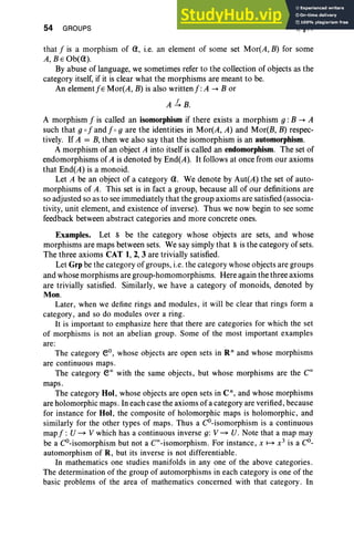 54 GROUPS I, §11
that f is a morphism of Q, i.e. an element of some set Mor(A, B) for some
A, BEOb(Q).
By abuse of language, we sometimes refer to the collection of objects as the
category itself, if it is clear what the morphisms are meant to be.
An element j s Mor(A , B) is also writtenf:A -+ B or
A.!.B.
A morphism f is called an isomorphism if there exists a morphism g : B -+ A
such that g of and f og are the identities in Mor(A, A) and Mor(B, B) respec-
tively. If A = B, then we also say that the isomorphism is an automorphism .
A morphism of an object A into itself is called an endomorphism. The set of
endomorphisms of A is denoted by End(A). It follows at once from our axioms
that End(A) is a monoid.
Let A be an object of a category Q. We denote by Aut(A) the set of auto-
morphisms of A. This set is in fact a group, because all of our definitions are
so adjusted so as to see immediately that the group axioms are satisfied (associa-
tivity, unit element, and existence of inverse). Thus we now begin to see some
feedback between abstract categories and more concrete ones.
Examples. Let S be the category whose objects are sets, and whose
morphisms are maps between sets. We say simply that S is the category of sets.
The three axioms CAT 1, 2, 3 are trivially satisfied.
Let Grp be the category ofgroups, i.e. the category whose objects are groups
and whose morphisms are group-homomorphisms. Here again the three axioms
are trivially satisfied. Similarly, we have a category of monoids, denoted by
Mon.
Later, when we define rings and modules, it will be clear that rings form a
category, and so do modules over a ring.
It is important to emphasize here that there are categories for which the set
of morphisms is not an abelian group . Some of the most important examples
are:
The category ev, whose objects are open sets in Rn and whose morphisms
are continuous maps.
The category eoo with the same objects, but whose morphisms are the Coo
maps.
The category Hoi, whose objects are open sets in C", and whose morphisms
are holomorphic maps. In each case the axioms of a category are verified, because
for instance for Hoi, the composite of holomorphic maps is holomorphic, and
similarly for the other types of maps. Thus a CO-isomorphism is a continuous
mapf : U - V which has a continuous inverse g: V - U. Note that a map may
be a CO-isomorphism but not a COO-isomorphism. For instance, x ~ x3
is a Co-
automorphism of R, but its inverse is not differentiable.
In mathematics one studies manifolds in anyone of the above categories.
The determination of the group of automorphisms in each category is one of the
basic problems of the area of mathematics concerned with that category. In
 