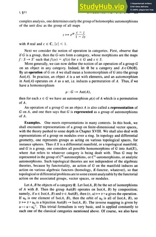 I, §11 CATEGORIES AND FUNCTORS 55
complex analysis, one determines early the group of holomorphic automorphisms
of the unit disc as the group of all maps
. c - z
z~e'O_-_
I - cz
with () real and c E C, lei < 1.
Next we consider the notion of operation in categories. First, observe that
if G is a group, then the G-sets form a category, whose morphisms are the maps
f : 5 -7 5' such that f(xs) = xf(s) for x E G and s E 5.
More generally, we can now define the notion of an operation of a group G
on an object in any category. Indeed, let Q be a category and A E Ob(Q).
By an operation of G on A we shall mean a homomorphism of G into the group
Aut(A). In practice, an object A is a set with elements, and an automorphism
in Aut(A) operates on A as a set, i.e. induces a permutation of A. Thus, if we
have a homomorphism
p : G -7 Aut(A) ,
then for each x E G we have an automorphism p(x) of A which is a permutation
of A.
An operation of a group G on an object A is also called a representation of
G on A, and one then says that G is represented as a group of automorphisms
of A .
Examples. One meets representations in many contexts. In this book, we
shall encounter representations of a group on finite-dimensional vector spaces,
with the theory pushed to some depth in Chapter XVIII. We shall also deal with
representations of a group on modules over a ring. In topology and differential
geometry, one represents groups as acting on various topological spaces, for
instance spheres. Thus if X is a differential manifold, or a topological manifold,
and G is a group , one considers all possible homomorphims of G into Aut(X),
where Aut refers to whatever category is being dealt with. Thus G may be
represented in the group of CO-automorphims, or Coo-automorphisms, or analytic
automorphisms. Such topological theories are not independent of the algebraic
theories, because by functoriality, an action of G on the manifold induces an
action on various algebraic functors (homology, K-functor, whatever), so that
topological or differential problems are to some extent analyzable by the functorial
action on the associated groups , vector spaces, or modules .
Let A, B be objects of a category Q. Let Iso(A, B) be the set of isomorphisms
of A with B. Then the group Aut(B) operates on Iso(A, B) by composition;
namely, ifu E Iso(A , B) and v E Aut(B), then (v, u) ~ v o u gives the operation.
If Uo is one element of Iso(A , B), then the orbit of Uo is all of Iso(A, B), so
v ~ v 0 Uo is a bijection Aut(B) -7 Iso(A, B) . The inverse mapping is given by
u f-+ U ° u(jl. This trivial formalism is very basic, and is applied constantly to
each one of the classical categories mentioned above. Of course, we also have
 