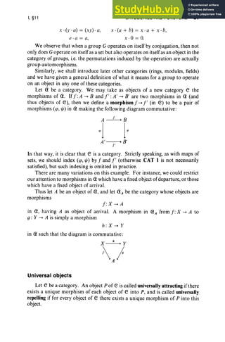 I, §11
x .(y . a) = (xy) . a,
e r a = a,
CATEGORIES AND FUNCTORS 57
x ·(a + b) = x·a + x -b,
x -O = o.
We observe that when a group G operates on itself by conjugation, then not
only does G operate on itself as a set but also operates on itself as an object in the
category of groups, i.e. the permutations induced by the operation are actually
group-automorphisms.
Similarly, we shall introduce later other categories (rings, modules, fields)
and we have given a general definition of what it means for a group to operate
on an object in anyone of these categories.
Let a be a category. We may take as objects of a new category e the
morphisms of a. If f :A ---. Band 1': A' ---. B' are two morphisms in a (and
thus objects of e), then we define a morphismf ---.l' (in e) to be a pair of
morphisms (<p, tj;) in a making the following diagram commutative :
A~B
~j j~
A'----.+ B'
r
In that way, it is clear that e is a category. Strictly speaking, as with maps of
sets, we should index (<p, tj;) by f and l' (otherwise CAT 1 is not necessarily
satisfied), but such indexing is omitted in practice.
There are man y variations on this example. For instance, we could restrict
our attention to morphisms in awhich have a fixed object of departure, or those
which have a fixed object of arrival.
Thus let A be an object of a, and let aA be the category whose objects are
morphisms
f: X ---. A
in a, having A as object of arrival. A morphism in aA from f: X ---. A to
g: Y ---. A is simply a morphism
h :X---.Y
in a such that the diagram is commutative:
X~Y
l }
Universal objects
Let e be a category. An object P of e is called universally attracting if there
exists a unique morphism of each object of e into P, and is called universally
repelling if for every object of e there exists a unique morphism of P into this
object.
 