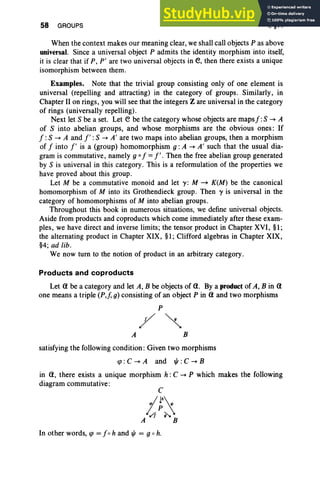 58 GROUPS I, §11
When the context makes our meaning clear, we shall call objects P as above
universal. Since a universal object P admits the identity morphism into itself,
it is clear that if P, P' are two universal objects in e, then there exists a unique
isomorphism between them.
Examples. Note that the trivial group consisting only of one element is
universal (repelling and attracting) in the category of groups. Similarly, in
Chapter II on rings, you will see that the integers Z are universal in the category
of rings (universally repelling).
Next let S be a set. Let e be the category whose objects are maps J: S -. A
of S into abelian groups, and whose morphisms are the obvious ones : If
J:S -. A and J' :S -. A' are two maps into abelian groups, then a morphism
of J into J' is a (group) homomorphism 9 : A -. A' such that the usual dia-
gram is commutative, namely go J =J'. Then the free abelian group generated
by S is universal in this category. This is a reformulation of the properties we
have proved about this group.
Let M be a commutative monoid and let y : M ~ K(M) be the canonical
homomorphism of M into its Grothendieck group. Then y is universal in the
category of homomorphisms of M into abelian groups.
Throughout this book in numerous situations, we define universal objects.
Aside from products and coproducts which come immediately after these exam-
ples, we have direct and inverse limits; the tensor,product in Chapter XVI, §1;
the alternating product in Chapter XIX, §1; Clifford algebras in Chapter XIX,
§4; ad lib.
We now turn to the notion of product in an arbitrary category .
Products and coproducts
Let a be a category and let A, B be objects of a. By a product of A, B in a
one means a triple (P,f, g) consisting of an object P in a and two morphisms
P
/~
A B
satisfying the following condition : Given two morphisms
qJ: C -. A and t/J : C -. B
in a, there exists a unique morphism h: C -. P which makes the following
diagram commutative:
In other words, qJ = Jo hand t/J = g oh.
 