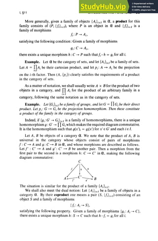 I, §11 CATEGORIES AND FUNCTORS 59
More generally, given a family of objects {AiLEl in <1, a product for this
family consists of (P, {};Ll), where P is an object in <1 and {};};El is a
family of morphisms
satisfying the following condition: Given a family of morphisms
there exists a unique morphism h :C -. P such that}; 0 h = gi for all i.
Example. Let <1 be the category of sets, and let {AJiEI be a family of sets.
Let A = flAi be their cartesian product, and let Pi: A - Ai be the projection
iEI
on the i -th factor. Then (A , {pJ) clearly satisfies the requirements of a product
in the category of sets .
As a matter of notation, we shall usually write A x B for the product of two
objects in a category, and nAi for the product of an arbitrary family in a
iEI
category, following the same notation as in the category of sets.
Example. Let {G;}iEI be afamity of groups, and let G = fl G; be their direct
product . Let Pi: G - G, be the projection homomorphism. Then these constitute
a product of the family in the category of groups.
Indeed, if {gi:G' -. GJ iEl is a family of homomorphisms, there is a unique
homomorphism 9 : G' -. nG,which makes the required diagram commutative.
It is the homomorphism such that g(x'); = g;(x') for x' E G' and each i E I,
Let A, B be objects of a category <1. We note that the product of A, B is
universal in the category whose objects consist of pairs of morphisms
f : C - A and g : C - B in a, and whose morphisms are described as follows .
Let l' : C' - A and g' : C' - B be another pair. Then a morphism from the
first pair to the second is a morphism h: C - C' in a, making the following
diagram commutative:
C
/l~
A...-r ---g:- B
The situation is similar for the product of a family {AJiEi'
We shall also meet the dual notion: Let {AJ iEI be a family of objects in a
category a. By their coproduct one means a pair (5, {f;};El) consisting of an
object S and a family of morphisms
{};: Ai -. S},
satisfying the following property. Given a family of morphisms {gi: A;-. C},
there exists a unique morphism h : S -. C such that h 0 j; = gi for all i.
 