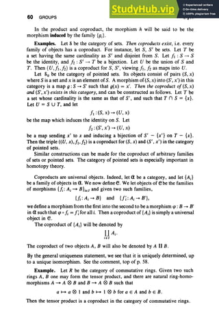 60 GROUPS I, §11
In the product and coproduct, the morphism h will be said to be the
morphism induced by the family {gJ .
Examples. Let S be the category of sets. Then coproducts exist, i.e. every
family of objects has a coproduct. For instance, let S, S' be sets. Let T be
a set having the same cardinality as S' and disjoint from S. Let ii :S -4 S
be the identity, and fi : S' -4 T be a bijection. Let U be the union of Sand
T. Then (U,J,fi) is a coproduct for S, S' , viewing ii, fi as maps into U.
Let So be the category of pointed sets. Its objects consist of pairs (S,x)
where S is a set and x is an element of S. A morphism of (S, x) into (S', x') in this
category is a map g : S -. S' such that g(x) = x'. Then the coproduct of (S, x)
and (S', x') exists in this category, and can be constructed as follows. Let T be
a set whose cardinality is the same as that of S', and such that T n S = [x].
Let V = S U T, and let
fl : (S, x) -. (V, x)
be the map which induces the identity on S. Let
12: (S', x') -. (U, x)
be a map sending x' to x and inducing a bijection of S' - {x'} on T - {x} .
Then the triple «V, x),f, h) is a coproduct for (S, x) and (S', x') in the category
of pointed sets.
Similar constructions can be made for the coproduct of arbitrary families
of sets or pointed sets. The category of pointed sets is especially important in
homotopy theory.
Coproducts are universal objects. Indeed, let a be a category, and let {A;}
be a family of objects in a. We now definee.We let objects of ebe the families
of morphisms {fi: A; - Bhel and given two such families,
{};: Ai -. B} and U; :Ai -. B'},
wedefine a morphism from the first into the second to be a morphism qJ : B -. B'
in a such that qJ o}; = f; for all i. Then a coproduct of {Ai} is simply a universal
object in e.
The coproduct of {A;} will be denoted by
UAi •
iel
The coproduct of two objects A, B will also be denoted by A II B.
By the general uniqueness statement, we see that it is uniquely determined, up
to a unique isomorphism. See the comment, top of p. 58.
Example. Let R be the category of commutative rings. Given two such
rings A, B one may form the tensor product, and there are natural ring-homo-
morphisms A - A ® Band B - A ® B such that
a ~ a ® I and b ~ 1 ® b for a E A and b E B.
Then the tensor product is a coproduct in the category of commutative rings.
 