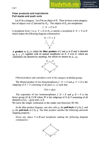 I, §11 CATEGORIES AND FUNCTORS 61
Fiber products and coproducts
Pull-backs and push-outs
Let e be a category. Let Z be an object of e. Then we have a new category,
that of objects over Z, denoted by ez. The objects of ez are morphisms:
f : X --+ Z in e
A morphism from f to 9 : Y --+ Z in ez is merely a morphism h : X --+ Y in e
which makes the following diagram commutative.
X~Y
1
Z
A product in ez is called the fiber product of f and g in e and is denoted
by X x zY, together with its natural morphisms on X, Y over Z, which are
sometimes not denoted by anything, but which we denote by PI ' P2'
X X z Y
7 ~
X Y
~/
Z
Fibered products and coproducts exist in' the category ofabelian groups
The fibered product of two homomorphisms f :X ~ Z and g : Y ~ Z is the
subgroup of X x Y consisting of all pairs (x , y) such that
f(x) = g(y).
The coproduct of two homomorphisms f :Z --+ X and g : Z --+ Y is the
factor group (X EB Y)/W where W is the subgroup of X EB Y consisting of all
elements (f(z), -g(z)) with z E Z.
We leave the simple verification to the reader (see Exercises 50-56).
In the fiber product diagram, one also calls PI the pull.back of g by f , and
P2 the pull-back of f by g . The fiber product satisfies the following universal
mapping property:
Given any object T in e and morphisms making the following diagram
commutative:
 