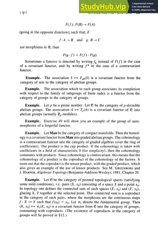 I, §11 CATEGORIES AND FUNCTORS 63
F(f) : F(B) -+ F(A)
(going in the opposite direction), such that, if
f :A -+ Band 9 : B -+ C
are morphisms in <1, then
F(g of) = F(f) 0 F(g).
Sometimes a functor is denoted by writing f* instead of F(f) in the case
of a covariant functor, and by writing f* in the case of a contravariant
functor.
Example. The association S ~ Fab(S) is a covariant functor from the
category of sets to the category of abelian groups.
Example. The association which to each group associates its completion
with respect to the family of subgroups of finite index is a functor from the
category of groups to the category of groups.
Example. Let p be a prime number. Let e be the category of p-divisible
abelian groups. The association A ~ Tp(A) is a covariant functor of e into
abelian groups (actually Zp-modules) .
Example . Exerc ise 49 will show you an example of the group of auto-
morphisms of a forgetful functor.
Example. Let Man be the category of compact manifolds. Then the homol-
ogy is a covariant functor from Man into graded abelian groups. The cohomology
is a contravariant functor into the category of graded algebras (over the ring of
coeffic ients). The product is the cup product. If the cohomology is taken with
coefficients in a field of characteristic 0 (for simpl icity), then the cohomology
commutes with products. Since cohomology is contravariant, this means that the
cohomology of a product is the coproduct of the cohomology of the factors . It
turns out that the coproduct is the tensor product, with the graded product, which
also gives an example of the use of tensor products. See M. GREENBERG and
J. HARPER , Algebraic Topology (Benjamin-Addison-Wesley) , 1981, Chapter 29.
Example. Let e be the category of pointed topological spaces (satisfying
some mild conditions), i.e. pairs (X, xo) consisting of a space X and a point xo.
In topology one defines the connected sum of such spaces (X, xo) and (Y, Yo),
glueing X, Y together at the selected point. This connected sum is a coproduct
in the category of such pairs, where the morphisms are the continuous maps
f : X ~ Y such that f(xo) = Yo. Let 7T( denote the fundamental group. Then
(X, xo) ~ 7Tl(X, xo) is a covariant functor from e into the category of groups,
commuting with coproducts. (The existence of coproducts in the category of
groups will be proved in §12.)
 