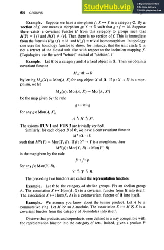 64 GROUPS I, §11
Example. Suppose we have a morphismj: X ~ Y in a category e. By a
section of j , one means a morphism g: Y ~ X such that 9 0 j = id. Suppose
there exists a covariant functor H from this category to groups such that
H(Y) = {e} and H(X) '* {e}. Then there is no section of f. This is immediate
from the formula H(g 0 f) = id, and H(f) = trivial homomorphism. In topology
one uses the homology functor to show, for instance , that the unit circle X is
not a retract of the closed unit disc with respect to the inclusion mapping f.
(Topologists use the word "retract" instead of "section".)
Example. Let <tbe a category and A a fixed object in <to Then we obtain a
covariant functor
MA :<t--+S
by letting MA(X) = Mor(A , X) for any object X of <to If qJ: X --+ X' is a mor-
phism, we let
MA(qJ): Mor(A, X) --+ Mor(A, X')
be the map given by the rule
for any 9 E Mor(A, X),
A ~X~X'.
The axioms FUN 1 and FUN 2 are trivially verified.
Similarly, for each object B of <t, we have a contravariant functor
M B
: (1 --+ S
such that MB(Y) = Mor(Y, B). If ljJ: Y' --+ Y is a morphism, then
MB(ljJ) : Mor( Y, B) --+ Mor( y', B)
is the map given by the rule
for any jE Mor(Y, B),
Y' s: Y 1. B.
The preceding two functors are called the representation functors.
Example. Let <t be the category of abelian groups. Fix an abelian group
A. The association X ~ Hom(A , X) is a covariant functor from <t into itself.
The association X ~ Hom(X, A) is a contravariant functor of <t into itself.
Example. We assume you know about the tensor product. Let A be a
commutative ring. Let M be an A-module . The association X ~ M 0 X is a
covariant functor from the category of A-modules into itself.
Observe that products and coproducts were defined in a way compatible with
the representation functor into the category of sets . Indeed , given a product P
 